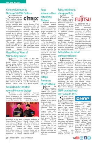 20 October 2016 www.varindia.com
ON THE RAMP
Citrix revolutionizes its
NetScaler SD-WAN Platform
Fujitsu redefines its
storage portfolio
HyperX brings“Gears of
War”Gaming Headset
Dell redefines its virtual
workspace solutions
Lenovo launches its latest
range of Consumer Laptops QNAP launches Quad-
core 16-bayTS-1635
Citrixhasenhanced
its NetScaler SD-
WAN platform offering
featurestoenhancereliable
and secure application
delivery combined with
intelligent branch routing
technology.
NetScaler SD-WAN is
acomprehensivesoftware-
defined WAN solution
that is easy to deploy and
use in a single affordable
appliance with integrated
visibility and control.
The turnkey solution
incorporates application-
aware virtualized WAN
connectivity, dynamic
routing, separate
Fujitsu has
introduced all-
flash storage systems.
New ETERNUS AF all-
flash models are Fujitsu’s
fastest-ever storage
systems, bringing all-flash
technology within reach
of everyday applications
to underpin business
transformation.
Michael Keegan,
Head of Business Line
Products, Fujitsu
EMEIA, comments, “We
are bringing ultra-fast,
all-flash storage to the
mass market, at new price
points for both purchase
and operation that make
routing domains, WAN
optimization, end-to-end
visibility, support for
the newest Citrix HDX
protocols and secure
internet breakout. To
simplify and reduce cost
of deployments, Citrix is
introducing a new level of
affordabilityforenterprise
branches through new
appliance options and its
new cloud-based, secure
Zero Touch Deployment
services.
the ETERNUS AF all-
flash system an affordable,
viable mainstream
business solution. As the
economics of all-flash
storage become ever more
attractive, we are enabling
customers to create faster,
more responsive IT
environments that are
easilyabletomaximizethe
benefits of digital services
and next-generation data
and applications accessed
from anywhere.”
HyperX has
announced its
second official Xbox
licensed gaming headset,
CloudX Revolver Gears
of War. The headset is co-
designed with Microsoft
and The Coalition, the
studio developing Gears
of War 4, featuring a
gritty, battle-weathered
design to complement the
recently announced Xbox
One S Gears of War 4
Limited Edition 2TB
Bundle and Xbox One
Gears of War 4 Crimson
Omen Limited Edition
Wireless Controller, to
offer the fans a complete
gaming set up that shows
their Gears pride.
“HyperX is excited
to be working with
Microsoft to offer gamers
a headset that enhances
their Gears of War
gaming experience,” said
Ann Bai, Sales Director,
APAC Region, HyperX.
Dell Cloud Client-
computing has
unveiled its portfolio of
new and updated virtual
workspace solutions,
including new thin client
and software solutions.
The new solutions
include the Wyse 3030
LT, a highly secure and
affordable solution based
on ultra-secure Dell Wyse
ThinOS. Dell is also
announcing the latest
version of ThinOS 8.3,
and the latest version of
Wyse Device Manager
5.7.
“We are rising to that
challenge with our next
generation of virtual
workspace solutions from
thin clients to its own thin
client-optimizedsoftware,
to the management and
data security solutions
that make it easier
for Indian enterprises
to make the most of
their IT deployment,”
said Santosh Pandey,
Country Manager for
India, Dell Cloud Client
Computing.
Lenovo has
unveiled its latest
lineup of laptops for the
upcoming festive holiday
season. The launch of this
portfolio is in sync with
its global launch. The new
series consists of lighter,
faster and more powerful
devices that combine
technical prowess
and striking design to
redefine the computing
experience. It further
QNAP Systems
has released the
16-bay TS-1635 business
NAS that supports twelve
3.5" HDDs and four 2.5"
SSDs to accommodate
massive data storage.
The cost-effective quad-
core TS-1635 comes
with dual 10Gbe ports
and dual Gigabit ports,
meeting the demands
for next-generation
networks, high-speed
file transfer, and helping
small/medium businesses
to reduce the cost in
implementing 10GbE
solutions.
“Compared with
similar products, the
TS-1635 provides the
strengthens Lenovo’s
endeavour to offer
innovative technology to
its customers.
Amit Doshi, Head –
Consumer Marketing &
Digital, Lenovo India,
said, “Lenovo believes in
listening to its consumers
to create products
that address evolving
consumer tastes, and at
times also leading them to
new form factors.
most budget-friendly,
high-capacity NAS
solution for small/
medium businesses. It
supports up to 16 hard
drives, creating epic
storage potential with
high-capacity HDDs
and high-performance
SSDs,” said Jason Hsu,
Product Manager of
QNAP, adding, “with
two integrated 10GbE
ports, the TS-1635 also
provides an affordable
entryway for 10GbE
adoption by small/
medium businesses.”
Avaya
announcesCloud
Networking
Platform
Avaya has announced
a complete network
lifecycle management
solutionforenterpriseand
mid-size businesses. The
AvayaCloudNetworking
Platform delivers a
unified, powerful
solution for deploying
and managing wired and
wireless networks.
“As the demand for
unified access solutions
continue to grow, the
burden of managing and
securing networks has
become nearly untenable,
especially at a time when
there is pressure to reduce
IT budgets. The Avaya
Platform provides the
much- needed relief with
a highly-secure, cost-
effective solution that
fits any size business,”
said Maan Al-Shakarchi,
Vice-President, Avaya
Networking, Europe,
Middle East, Africa and
Asia-Pacific.
NetApp
Announces
ONTAP software
NetApp has
a n n o u n c e d
new NetApp ONTAP
software, flash systems
andexpandedpubliccloud
support that provide the
modern foundation to
help customers maximize
the value of their data in
the hybrid cloud.
The new offerings are
key to helping customers
transform their IT.
IT transformations
integrate data silos,
automate processes to
speed results and remove
barriers to scale that
limit growth. NetApp
ONTAP FlexGroup
is a massively scalable,
high-performance NAS
container ideal for the
latest generation of
applications in the EDA,
high-tech, oil & gas, and
media and entertainment
industries.
 