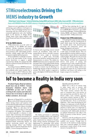 28 October 2016 www.varindia.com
STMicroelectronics Driving the
MEMS industry to Growth
Vishal Goyal, Senior Manager -Technical Marketing, Analog MEMS and Sensors [AMS], India, Asean and ANZ – STMicroelectronics
shares withVARINDIA of how the MEMS industry is shaping up and what has been ST’s role in driving this sector to excellence -
Sensors are now spreading in the world
and having a great influence in all aspects of
our lives. They are bringing exciting ways of
interacting with the world and are core to
connected applications and a key building
block of the Internet of Things (Smart
Things, Smart Cities, Smart Industry, and
Smart Home) and Smart Driving (Connected
Car).
ST & the MEMS industry
STMicroelectronics is at the center of
the evolution of the MEMS and sensors
industry, driving continuous innovation
for more diverse applications of sensors and
micro-actuators with wide-ranging product
portfolio, reliable supply chain and strong
ecosystem of global and local partners.
ST has established a worldwide ecosystem
to cater to the mass market. It has a strong
system know-how to support a global
customer base. Ideally, the company has 1200
software evaluation licenses distributed in the
last 6 months.
According to Gartner, MEMS-based smart
sensors are set to gain maximum traction in
the worldwide smart sensor market that is
forecast to grow to $57.77 billion by 2022;
at 18.1% CAGR. Market is primarily driven
by factors such as growing concern toward
security & surveillance, rising need for
energy-efficient devices, growing consumer
electronics sector, surge in automotive
industry on a global basis, favourable
government initiatives, and growing trend of
miniaturization in sensors. The market for
MEMS-based smart sensor is expected to hold
the largest share of the studied market during
the forecast period. MEMS help smart sensor
to work in a smarter way by allowing it to
handle huge amounts of data in a fraction of
seconds. The APAC market is expected to
grow at the highest CAGR between 2016 and
2022.
"ST has been enjoying the # 1 spot in
MEMS Sensors for Consumer and Mobile and
# 2 in MEMS Micro-Actuators," says Vishal
Goyal,SeniorManager-TechnicalMarketing,
Analog MEMS and Sensors [AMS], India,
Asean and ANZ – STMicroelectronics
Products from STMicroelectronics...
SThasdesignedarangeofproductskeeping
energy efficiency and size considerations in
mind, which ensure the best performance
for wearable device with ultra-low-power
processing and connectivity, power and
energy management and sensors.
STMicroelectronicsalsohasinitsportfolio
a wide range of wearable devices. They are
getting adopted as watches, fashion accessory,
fitness tracker, security devices or specialized
medical gadgets. Wearable has the potential
to change the world just as internet did.
Smart Sensors and BLE have empowered
devices with power of sensing and
communication to take complex decisions.
Wearables will create fundamentally new
use cases and will do things which even
smartphones cannot do. It is expected that
healthcare and fitness will emerge as the
largest category for wearable. n
FACE TO FACE
IoT to become a Reality in India very soon
Prashant Gupta, Head of solutions
South East Asia & INDIA - Verizon
Enterprise Solutions shares with
VARINDIA of how IoT is slowly
evolving in the country and what does
Verizon has in its booty to offer to its
Indian customers. An excerpt -
Internet of Things (IoT) is a world of its
own with all the living and non-living
objects having sensors and monitors that
transmitdatathroughwireless.IoTcanbeused
to automate and monitor almost everything
imaginable. “When we talk about IoT in
context with enterprises, there is a new layer
of complexity all together. This complexity
is involved especially in reference to data
centers' daily monitoring and management
of devices. In an enterprise environment, IoT
can be used for numerous purposes such as
fleet management, remote asset management,
healthcare-related monitoring devices, oil
pipeline monitoring sensors, and smart
metering amongst others,” says Prashant
Gupta, Head of solutions South East Asia &
INDIA - Verizon Enterprise Solutions.
The Indian government is undertaking
initiatives including policies and regulatory
framework development (India’s first IoT
policy framework was released in October,
2014), driving solutions development (and
deployment) in partnership with private
industry players (Smart City and Smart Grid
projects) and creating the IoT market in
India.
Security concerns with IoT
While IoT is still in its nascent stage
in India, issues such as security and
performance still need to be addressed.
“The major security concerns that IoT
users or consumers face is the security of
their personal data provided by them. IoT
devices collect, store, transmit, aggregate
and analyze massive amounts of data. If
properly protected, the data and the devices
can make life easier. If not, it can become a
nightmare. Thus, when developing any IoT
strategy, it is important to look critically at
whatinformationtheIoTdeviceiscollecting,
and how it will be used. It is important to
look at how the information can be abused
or misused as well. Additionally, the lack of
an updated infrastructure also adds to the
failure of security in these devices,” points
out Prashant.
However, with the proliferation of IoT,
it is expected that vendors will be preferring
usability over security. Though there is
awareness on the malware attacks targeting
these new connected gadgets, IT security
practitioners remain unsure of the correct
amount of acceptable risk. n
 
