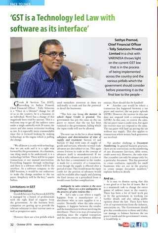 32 October 2016 www.varindia.com
‘GST is aTechnology led Law with
software as its interface’
Goods & Services Tax (GST),
according to Sathya Pramod,
Chief Financial Officer - Tally Solutions
is a “Once in a lifetime” change for all
of us in the country, be it a business or
an individual. Never has a change of this
magnitude been tried by anyone. This is a
welcome step to get all the indirect taxes
under a single umbrella with 29 states, the
centre and also union territories working
as one. It is especially more commendable
since this is forward looking by making
technology as the engine which is pulling
the change.
“We all know it is only with technology
that we can scale and it is a right step
forward by the government. As a business,
one thing needs to be understood, it is a
technology led law. There will be no paper
transactions or any manual intervention.
Everything happens through technology
and there is a software which will be the
interface. As a software company in the
ERP business, it would be our endeavour
to make the change seamless to the tax
payer. Simplicity will be the key,” asserts
Sathya.
Limitations in GST
Implementation
Goods&ServicesTaxNetwork(GSTN)
is managed by a bunch of professionals
with the right kind of support from
the government. At the business level,
companies are gearing up to provide the
relevant solutions to their current users as
well as prospective users.
However there are a few pitfalls which
need immediate attention as these are
unfriendly to trade and has the potential
to derail the businesses.
“The first one being the manner in
which Input Credit is granted. The
government has put the onus on the tax
payer to ensure that the tax has been
remitted to the government, failing which
the input credit will not be allowed.
The next one in the list is about taxing
advances and determination of time of
supply and treatment- Section 12 and
Section 13 deal with time of supply of
goods and services, whereby normal trade
advances are also subject to tax. This again
creates friction in trade as the concept of
advances itself is misunderstood. If we
look at why advances are paid, it is due to
the fact that a commitment to the vendor
is made for a certainty of a transaction,
even though the supply is effected after a
period of time. This would mean the input
credit for the portion of advances would
only be available after supply and claiming
the final invoice on a procedural front it
would create further complications.
Ambiguity in sales returns is the next
challenge. There are a few ambiguities in
the process of sales returns like –
•	 Let’s take a case where a supply
happens from a manufacturer to a
distributor who in turn supplies it to a
retailer. Normally when the sales return
happens, it happens between the retailer
andthemanufacturerwithoutinvolvingthe
distributor. There is no way of transaction
matching since the original transaction
and the sales return are between different
Sathya Pramod,
Chief Financial Officer
- Tally Solutions Private
Limited in a chat with
VARINDIA throws light
on the current GST law
that is in the process
of being implemented
across the country and the
various pitfalls which the
government should consider
before presenting it as the
final law to the people -
entities. How should this be handled?
•	 Another case would be where a
transaction has happened between a tax
payer and receiver, the tax payer uploads
GSTR1. However the receiver in this case
does not respond with a corresponding
GSTR2. In this case, to reverse the sales,
the tax payer raises a credit note, but again
the receiver may not respond to the same.
The tax payer will land up paying the tax
without any supply. This also applies to
transactions where money back guarantees
are involved.
Yet another challenge is Document
Numbering. In general business practices,
there are no restrictions on the numbering
of any documents (invoices, debit notes,
credit notes etc). However, the rules state
that a number can only be unique only for
a particular document. This has potential
to create confusion, especially for small
businesses who are not in the practice
to create unique document numbers,”
explains Sathya in details.
And so...
It is easy to dismiss saying that this
is not good or it has lot of issues. But it
is a mammoth task to change the entire
gamut of indirect taxes in the country.
There has been a lot of hard work put
in by the government in working out
further details and also taking public
opinion about the law. There have been
a lot of representations from the industry,
associations etc. The Government should
give due consideration to those and if they
can manage to balance between the tax
payer’s needs and the government’s wants,
it would help. n
FACE TO FACE
 
