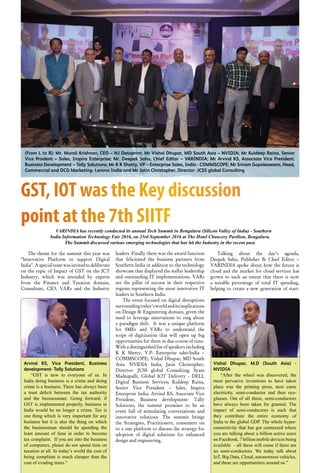 34 October 2016 www.varindia.com
GST, IOT was the Key discussion
point at the 7th SIITFVARINDIA has recently conducted its annual Tech Summit in Bengaluru (Silicon Valley of India) - Southern
India Information Technology Fair 2016, on 23rd September 2016 at The Hotel Chancery Pavilion, Bengaluru.
The Summit discussed various emerging technologies that has hit the Industry in the recent past.
leaders. Finally there was the award function
that felicitated the business partners from
Southern India in addition to the technology
showcase that displayed the stellar leadership
and outstanding IT implementations. VARs
are the pillar of success in their respective
regions representing the most innovative IT
leaders in Southern India.
The event focused on digital disruptions
surroundingtoday’sworldanditsimplications
on Design & Engineering domain, given the
need to leverage innovations to ring about
a paradigm shift. It was a unique platform
for SMEs and VARs to understand the
scope of digitization that will open up big
opportunities for them in due course of time.
With a distinguished list of speakers including
K K Shetty, V.P- Enterprise sales-India –
COMMSCOPE; Vishal Dhupar, MD South
Asia- NVIDIA India; Jatin Christopher,
Director- JCSS global Consulting; Syam
Madnapalli, Global IOT Delivery - DELL
Digital Business Services; Kuldeep Raina,
Senior Vice President – Sales, Inspira
Enterprise India; Arvind KS, Associate Vice
President, Business development- Tally
Solutions, the summit promises to be an
event full of stimulating conversations and
innovative solutions. The summit brings
the Strategists, Practitioners, consumers on
to a one platform to discuss the strategy for
adoption of digital solutions for enhanced
design and engineering.
The theme for the summit this year was
“Innovative Platform to support Digital
India”.Aspecialteamwasinvitedtodeliberate
on the topic of Impact of GST on the ICT
Industry, which was attended by experts
from the Finance and Taxation domain,
Consultant, CIO, VARs and the Industry
Talking about the day’s agenda,
Deepak Sahu, Publisher & Chief Editor –
VARINDIA spoke about how the future is
cloud and the market for cloud services has
grown to such an extent that there is now
a notable percentage of total IT spending,
helping to create a new generation of start-
(From L to R): Mr. Murali Krishnan, CEO – NJ Dataprint; Mr Vishal Dhupar, MD South Asia – NVIDIA; Mr Kuldeep Raina, Senior
Vice Prsident – Sales, Inspira Enterprise; Mr. Deepak Sahu, Chief Editor – VARINDIA; Mr Arvind KS, Associate Vice President,
Business Development – Tally Solutions; Mr K K Shetty, VP – Enterprise Sales, India - COMMSCOPE; Mr Sriram Gopalaswami, Head,
Commercial and DCG Marketing- Lenovo India and Mr Jatin Christopher, Director- JCSS global Consulting
Arvind KS, Vice President, Business
development- Tally Solutions
“GST is new to everyone of us. In
India doing business is a crime and doing
crime is a business. There has always been
a trust deficit between the tax authority
and the businessman. Going forward, if
GST is implemented properly, business in
India would be no longer a crime. Tax is
one thing which is very important for any
business but it is also the thing on which
the businessman should be spending the
least amount of time in order to become
tax complaint. If you are into the business
of computers, please do not spend time on
taxation at all. In today’s world the cost of
being compliant is much cheaper than the
cost of evading taxes.”
Vishal Dhupar, M.D (South Asia) -
NVIDIA
“After the wheel was discovered, the
most pervasive inventions to have taken
place was the printing press, next came
electricity, semi-conductor and then eye-
glasses. Out of all these, semi-conductors
have always been taken for granted. The
impact of semi-conductors is such that
they contribute the entire economy of
India to the global GDP. The whole hyper-
connectivity that has got connected where
you are talking about a billion active users
on Facebook, 7 billion mobile devices being
available - all these will cease if there are
no semi-conductors. We today talk about
IoT, Big Data, Cloud, autonomous vehicles,
and these are opportunities around us.”
 
