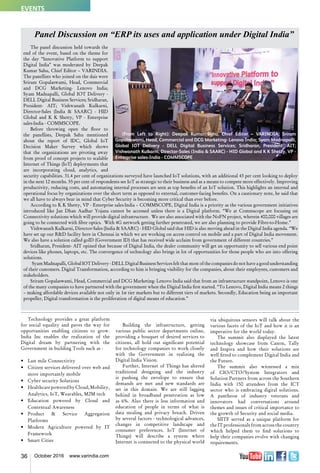 36 October 2016 www.varindia.com
Technology provides a great platform
for social equality and paves the way for
opportunities enabling citizens to grow.
India Inc enables the realization of the
Digital dream by partnering with the
Government in building Tools such as -
•	 Last mile Connectivity
•	 Citizen services delivered over web and
more importantly mobile
•	 Cyber security Solutions
•	 Healthcare poweredbyCloud,Mobility,
Analytics, IoT, Wearables, M2M tech
•	 Education powered by Cloud and
Contextual Awareness
•	 Product & Service Aggregation
Platforms
•	 Modern Agriculture powered by IT
Framework
•	 Smart Cities
Building the infrastructure, getting
various public sector departments online,
providing a bouquet of desired services to
citizens, all hold out significant potential
for technology companies to work closely
with the Government in realizing the
Digital India Vision.
Further, Internet of Things has altered
traditional designing and the industry
is pushing the envelope to ensure that
demands are met and new standards are
set in this domain. We are still lagging
behind in broadband penetration as low
as 6%. Also there is less information and
education of people in terms of what is
data stealing and privacy breach. Driven
by several factors - technological advances,
changes in competitive landscape and
consumer preferences. IoT (Internet of
Things) will describe a system where
Internet is connected to the physical world
via ubiquitous sensors will talk about the
various facets of the IoT and how it is an
imperative for the world today.
The summit also displayed the latest
technology showcase from Canon, Tally
and Inspira and how their solutions are
well fitted to complement Digital India and
the Future.
The summit also witnessed a mix
of CIO/CTO/System Integrators and
Solution Partners from across the Southern
India with 150 attendees from the ICT
sector who is embracing digital solutions.
A pantheon of industry veterans and
innovators had conversations around
themes and issues of critical importance to
the growth of Security and social media.
SIITF served as a unique platform for
the IT professionals from across the country
which helped them to find solutions to
help their companies evolve with changing
requirements.
Panel Discussion on “ERP its uses and application under Digital India”
The panel discussion held towards the
end of the event, based on the theme for
the day “Innovative Platform to support
Digital India” was moderated by Deepak
Kumar Sahu, Chief Editor – VARINDIA.
The panellists who joined on the dais were
Sriram Gopalaswami, Head, Commercial
and DCG Marketing- Lenovo India;
Syam Madnapalli, Global IOT Delivery -
DELL Digital Business Services; Sridharan,
President- AIT; Vishwanath Kulkarni,
Director-Sales (India & SAARC) - HID
Global and K K Shetty, VP - Enterprise
sales-India - COMMSCOPE.
Before throwing open the floor to
the panellists, Deepak Sahu mentioned
about the report of IDC, Global IoT
Decision Maker Survey which shows
that the organizations are pivoting away
from proof of concept projects to scalable
Internet of Things (IoT) deployments that
are incorporating cloud, analytics, and
security capabilities. 31.4 per cent of organizations surveyed have launched IoT solutions, with an additional 43 per cent looking to deploy
in the next 12 months. 55 per cent of respondents see IoT as strategic to their business and as a means to compete more effectively. Improving
productivity, reducing costs, and automating internal processes are seen as top benefits of an IoT solution. This highlights an internal and
operational focus by organizations over the short term as opposed to external, customer-facing benefits. On a cautionary note, he said that
we all have to always bear in mind that Cyber Security is becoming more critical than ever before.
According to K K Shetty, VP - Enterprise sales-India – COMMSCOPE, Digital India is a priority as the various government initiatives
introduced like Jan Dhan Aadhar Yojana cannot be accessed unless there is a Digital platform. “We at Commscope are focusing on
Connectivity solutions which will provide digital infrastructure. We are also associated with the NoFN project, wherein 400,000 villages are
going to be connected with fibre optics.  With 4G network getting further penetrated, we are also planning to provide Fibre-to-Home.”
Vishwanath Kulkarni, Director-Sales (India & SAARC) - HID Global said that HID is also moving ahead in the Digital India agenda. “We
have set up our R&D facility here in Chennai in which we are working on access control on mobile and a part of Digital India movement.
We also have a solution called goID (Government ID) that has received wide acclaim from government of different countries.”
Sridharan, President- AIT opined that because of Digital India, the dealer community will get an opportunity to sell various end point
devices like phones, laptops, etc. The convergence of technology also brings in lot of opportunities for those people who are into offering
solutions.
  Syam Madnapalli, Global IOT Delivery - DELL Digital Business Services felt that most of the companies do not have a good understanding
of their customers. Digital Transformation, according to him is bringing visibility for the companies, about their employees, customers and
stakeholders.
Sriram Gopalaswami, Head, Commercial and DCG Marketing- Lenovo India said that from an infrastructure standpoint, Lenovo is one
of the many companies to have partnered with the government when the Digital India first started. “To Lenovo, Digital India means 2 things
– making affordable devices available not only in 1st tier markets but to different tiers of markets. Secondly, Education being an important
propeller, Digital transformation is the proliferation of digital means of education.”
EVENTS
 