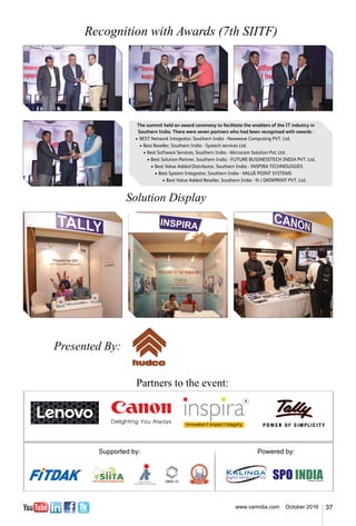 37www.varindia.com October 2016
Recognition with Awards (7th SIITF)
Solution Display
Presented By:
Partners to the event:
The summit held an award ceremony to facilitate the enablers of the IT industry in
Southern India. There were seven partners who had been recognised with awards -
•	BEST Network Integrator, Southern India - Newwave Computing PVT. Ltd.
	 •	Best Reseller, Southern India - Systech services Ltd.
	 	 •	Best Software Services, Southern India - Microcom Solution Pvt. Ltd.
	 	 	 •	Best Solution Partner, Southern India - FUTURE BUSINESSTECH INDIA PVT. Ltd.
	 	 	 	 •	Best Value Added Distributor, Southern India - INSPIRA TECHNOLOGIES
	 	 	 	 	 •	Best System Integrator, Southern India - VALUE POINT SYSTEMS
		 	 	 	 	 •	Best Value Added Reseller, Southern India - N J DATAPRINT PVT. Ltd.
 
