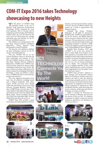 38 October 2016 www.varindia.com
COM-IT Expo 2016 takesTechnology
showcasing to new Heights
The 9th edition of COM-IT Expo
concluded recently in the city of
Mumbai. Trade Association of Information
Technology (TAIT) organized the event
from September 30th to October 2nd by
bringing in prominent leaders and IT Industry
stalwarts under one roof. The theme for this
year’s event was ‘Showcasing new, trending
technology ideas and solutions for the IT,
Security and Mobile industries’.
The exhibition was inaugurated by Yih-
Jyh, Kang - Executive Director, Exhibition
Department, Taiwan External Trade
Development Council (TAITRA).
The three-day tech exhibition exhibited
the latest technology solutions for the IT,
security and mobile industries.
This year TAITRA had set up two
Taiwan Excellence Centres to showcase the
latest technologies and solutions in IoT,
AR and intelligent business solutions. Yih-
Jyh, Kang - Executive Director, Exhibition
Department, TAITRA said, "COM-IT expo
always provides a platform to showcase latest
technological innovations from Taiwan. We
aim to extend our business collaboration with
Indiancompaniesbyexchangingtechnological
knowledge. I invite all exhibitors present
here to COMPUTEX 2017 to showcase their
products and solutions."
The event registered participation from
more than 60 exhibitors including brands
such as Digisol, Kaspersky, Dell, eScan,
Canon, D-Link and many more. Nearly
5,000 trade and business visitors and 15,000
end-users thronged Mumbai's leading IT
show, COM-IT Expo over three days. A few
of the exhibitors that displayed their products
and solutions at the event were Digisol, Web
Werks, Jinali, Taiwan Excellence, Everest,
The CyberTech, Parth India, EMS, TP-Link,
Hilink Networks, Skywater and so on.
COM-IT Expo 2016 provided a grand
networking and marketing platform both for
domestic and international industry players
of the IT, Security & Mobile industry that
opened up a world of opportunities and
business prospects.
Champak Raj Gurjar, President,
Federation of All India IT Associations
(FAIITA) said, "COM-IT is a global platform
for the IT, Security and Mobile industries
where innovative solutions find their target
customers. This expo plays host to a wide base
of vendors who have developed products and
technologies beneficial to end-users. COM-
IT Expo has helped to accelerate growth for
many well-established IT firms of Mumbai."
Rushabh Shah, President, TAIT said,
"COM-IT is one of the most awaited IT
shows in India. Right from inception, it has
been regarded as a top quality show to draw
leading local and foreign vendors and solution
providers. In the past, this platform has been
used for a number of product launches and
this year too, lots of exciting technologies
were on display. The participants found
it a very engaging experience as they could
address channel partners as well as end-users
from a single platform. It is this quality visitor
mix which sets us apart."
COM-IT Expo provides a platform to
both domestic and international industry
players for IT Software, hardware and service
solutions and seeks to meet the objectives
of generating sustainable growth for the IT
sectorandcreatenewbusinessandnetworking
opportunities. It emphasizes on IT, Security,
Cloud Computing, IT Infrastructure, Web
and Mobile solutions, while showcasing new
security solutions, mobile apps and software
developers more than ever before.
TAIT is a Premier IT Association for
the IT Channels in Mumbai and represents
the interests of the top 350+ IT companies
comprising of resellers, systems & network
integrators, distributors, sub distributors &
solution providers. n
Champak Raj Gurjar
President, Federation of All
India IT Associations (FAIITA)
INDUSTRY EVENT
 