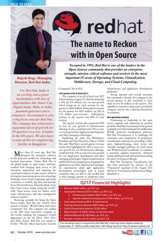 40 October 2016 www.varindia.com
The name to Reckon
with in Open Source
Incepted in 1993, Red Hat is one of the leaders in the
Open Source community that provides an enterprise
strength, mission critical software and services in the most
important IT areas of Operating Systems, Virtualization,
Middleware, Storage, and Cloud Computing.
Companies" list in 2011.
19% growth in Q2 of fiscal 2017
The company in its Q2 of fiscal year 2017
which ended on August 31, 2016 has witnessed
a 19% (in US dollars) year on year growth
which brings up its total revenue for the
quarter to $600 million. Subscription revenue
for the quarter was $531 million, up 20% in
U.S. dollars year-over-year. Subscription
revenue in the quarter was 89% of total
revenue.
The quarter revenue also mentioned 18%
in year on year growth in Infrastructure
offerings. It also combined with 33% in year-
over-yeargrowthforApplicationdevelopment
and other emerging technologies.
Explaining the same, Jim Whitehurst,
President and Chief Executive Officer of Red
Hat said, “Red Hat's second quarter revenue
results were highlighted by 18% in year-over-
year growth for our Infrastructure offerings,
combined with 33% in year-over-year growth
for our Application development and other
emerging technologies. Digital transformation
andhybridcloudcomputingarechanginghow
applications are built, deployed and managed.
As organizations adopt agile application
development technologies such as Linux
containers, they are able to rely on Red Hat
as their strategic partner to modernize their
infrastructure and application development
platforms.”
Strong demand and overall execution
has continued to benefit the company in the
second quarter. It also continued to close
deals of over $1 million in the quarter. This
upholds its customer’s dedication towards the
company and the sky rocketing demand for
its solutions.
New-generation products
Continuing its leadership in the open
source segment and enhancing its product
portfolio, Red Hat has announced the general
availabilityofitsKernel-basedVirtualMachine
(KVM) -powered virtualization platform,
Red Hat Virtualization 4. It challenges the
economics and complexities of proprietary
virtualization solutions by providing a fully-
open, high-performing, more secure and
centrally managed platform for both Linux
and Windows-based workloads. It combines
a powerful updated hypervisor, advanced
systemdashboard,andcentralizednetworking
for users’ evolving workloads.
Red Hat Enterprise Virtualization has
also been positioned by Gartner in the
“Visionaries” quadrant of the August 2016
x86 Server Virtualization Infrastructure Magic
Quadrant. n
Q217 Financial Highlights
•	 Revenue $600 million, up 19% y/y
•	 Subscription Revenue $531 million, up 20% y/y
	 	 o	 Infrastructure related: $427 million, up 18% y/y
	 	 o	 App dev related & emerging tech: $104 million, up 33% y/y
•	 Subscription Revenue 89% of total revenue
•	 Training & Services Revenue $69 million, up 10% y/y
•	 Cash & Investments balance: $2.04 billion
•	 Repurchased 1.8 million shares of common stock
•	 Deferred Revenue $1.68 billion, up 19% y/y
•	 Number of deals over $1 million up 60% y/y
This should be read in conjunction with Red Hat’s earnings press release issued on
September 21, 2016 as well as Red Hat’s SEC filings found on http://investors.redhat.com
Rajesh Rege, Managing
Director, Red Hat India:
For Red Hat, India is
an exciting and a great
marketplace with lots of
opportunities like Smart City,
Digital India, Make in India,
payment gateways and e
commerce. Government is also
a big focus area for Red Hat.
The company has witnessed a
sequential Q-on-Q growth for
58 quarters in a row. A leader
in the OS space, We also have
a state-of-the-art engineering
facility in Bangalore.
More than 20 years ago, Red Hat
disrupted the enterprise software
world with new models for technology and
business innovation. Today, Red Hat is
the global leader in open source software,
credited with bringing open source to the
enterprise mainstream and inspiring the
continued evolution of open source, which is
driving key innovations across the technology
landscape, from cloud computing and Linux
containers, to mobile, big data, and beyond.
In its 2016 predictions, Deutsche Bank wrote
that “open source keeps eating the world,”
with “open source rivals for almost every
major infrastructure and data management
software market.”
Receiving accolades for being the Open
Source leader, Red Hat has recently been
named to Forbes' “World’s Most Innovative
Companies” list. The company was ranked
as the 25th most innovative company in
the world, marking the company's fourth
appearance on the list (2012, 2014, 2015,
and 2016). Earlier, Red Hat was named to
Forbes' "World's Most Innovative Growth
FACE TO FACE
 
