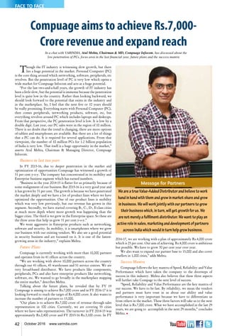 42 October 2016 www.varindia.com
Compuage aims to achieve Rs.7,000-
Crore revenue and expand reach
In a chat with VARINDIA, Atul Mehta, Chairman & MD, Compuage Infocom, has discussed about the
low penetration of PCs, focus area in the last financial year, future plans and the success mantra
Though the IT industry is witnessing slow growth, but there
lies a huge potential in the market. Personal Computer (PC)
is the core thing around which networking, software, peripherals, etc
revolves. But the penetration level of PC is very low which opens a
wide market for Compuage Infocom and acts as a huge potential.
“For the last two-and-a-half years, the growth of IT industry has
been a little slow, but the potential is immense because the penetration
level is quite low in the country. Rather than looking backward, we
should look forward to the potential that exists in the industry and
in the marketplace. So, I feel that the next five or 10 years should
be really promising. Everything starts with Personal Computer (PC),
then comes peripherals, networking products, software, etc, but
everything revolves around PC which includes laptops and desktops.
From that perspective, the PC penetration level is low. It is low by a
double digit. Last year, our PC sales were in the region of 10 million.
There is no doubt that the trend is changing, there are more options
of tablets and smartphones are available. But there are a lot of things
that a PC can do. It is required for several applications. From that
viewpoint, the number of 10 million PCs for 1.2 billion population
of India is very low. That itself is a huge opportunity in the market,”
asserts Atul Mehta, Chairman & Managing Director, Compuage
Infocom.
Business in last two years
In FY 2015-16, due to deeper penetration in the market and
optimization of opportunities Compuage has witnessed a growth of
31 per cent y-o-y. The company has concentrated in its mobility and
Enterprise business segment which has earned numbers.
“Business in the year 2014-15 is flatter for us primarily because of
some realignment of our business. But 2015-16 is a very good year and
it has grown by 31 per cent. The growth is because we have penetrated
the market deeply and we have a lot of product lines where we have
optimized the opportunities. One of our product lines is mobility
which was very low previously, but our revenue has grown in this
segment. Secondly, we have started covering B-, C-, D-, E-class cities
at much more depth where more growth was happening than the
bigger cities. The third is we grew in the Enterprise space. So these are
the three areas that help us grew 31 per cent y-o-y.”
We went aggressive in Enterprise products such as networking,
software and security. In mobility, it is smartphones where we grew
our business with our existing vendors. We also see a good potential
in security business and are focussed on it. It is one of the fastest-
growing areas in the industry,” explains Mehta.
Future Plans
Compuage is currently working with more than 10,000 partners
and operates from its 41 offices across the country.
“We are working with above 10,000 partners across the country
through our 41 offices, 45 warehouses and 51 service centres. We are
very broad-based distributor. We have products like components,
peripherals, PCs and also have enterprise products like networking,
software, etc. We wanted to go broadly in the marketplace mapping
the entire market,” describes Mehta.
Talking about the future plans, he revealed that by FY 19
Compuage is aiming to achieve Rs.7,000 crore and in FY 2016-17 it is
looking forward to reach the target of Rs.4,000 crore. It also wants to
increase the number of partners to 15,000.
“Our plans is to achieve Rs.7,000 crore of revenue through sales
representation in 100 cities. Currently, we are covering 55 cities
where we have sales representatives. The turnover in FY 2014-15 was
approximately Rs.2,400 crore and FY 2015-16 Rs.3,100 crore. In FY
Message for Partners
WeareatrueValue-AddedDistributorandbelievetowork
handinhandwiththemandgrowinmarketshareandgrow
inbusiness.Wewillworkjointlywithourpartnerstogrow
theirbusinesswhich,inturn,willgetgrowthforus.We
arenotmerelyafulfilmentdistributor.Wewanttoplayan
activeroleinsales,marketinganddevelopmentofpartners
acrossIndiawhichwouldinturnhelpgrowbusiness.
2016-17, we are working with a plan of approximately Rs.4,000 crore
which is 25 per cent. Our aim of achieving Rs.4,000 crore is ambitious
but possible. We have to grow 30 per cent year over year.
We also want to expand our partner base to 15,000 and also cover
resellers in 1,000 cities,” adds Mehta.
Success Mantra
Compuage follows the key mantra of Speed, Reliability and Value
Performance which have taken the company to the doorsteps of
success in this industry. Mehta also believes that these three aspects
will further take Compage to the next level of success.
“Speed, Reliability and Value Performance are the key mantra of
our success. We have to be fast. By reliability, we mean the vendors
and partners must have trust in us about our ability and value
performance is very important because we have to differentiate us
from others in the market. These three factors will take us to the next
level that is Rs.7,000 crore. What we have accomplished in the last 29
years, we are going to accomplish in the next 29 months,” concludes
Mehta. n
FACE TO FACE
 