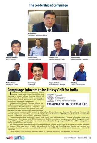 43www.varindia.com October 2016
Bhavesh H Mehta
COO & Director
Nehal Sharma
Deputy GM – Sales
Sunil M Mehta
Chief Financial Officer
Shreyas Vyas
IT Manager
Deepak Karia
General Manager – Sales
Atul H Mehta
Chairman & Managing Director
Sagar Abraham
National Service Manager
Vinod Thakkar
General Manager – Business
Dilip Darji
Deputy GM – Accounts
The Leadership at Compuage
Compuage Infocom to be Linksys’ND for India
Linksys has announced the reappointment of Compuage
Infocom Limited as its National Distributor in India.
According to company officials, Compuage Infocom will
be the exclusive India distributor for the Linksys range of
products which include wireless/Wi-Fi and networking
solutions for Consumer and SMB segments.
Headquartered in Mumbai, Compuage Infocom has a
pan-India presence with branches across 45 cities and a strong
network of more than 10000 partners. Linksys India hopes
to strengthen its India presence and reach out to tier 2 and 3
cities apart from major metros through this strategic tie-up.
Linksys current consumer product portfolio in India includes Wireless Routers and Gateways, Wireless Range Extenders, USB
Network Adapters, and Networking Accessories. For the Small and Medium Business (SMB) Segment, Linksys India currently offers
Switches, VPN Routers, Access Points and Networking Accessories.
Commenting on the tie-up, Altaf Ansari, Country Head, Linksys (India and SAARC) said, “Compuage Infocom has a strong legacy
of experience as well as expertise in the IT Distribution sector. We hope to redefine our strategic presence in India through our valuable
tie-up withCompuage. Our aim is to achieve greater reach in the India market through our powerful Wireless and Networking solutions
catering to Consumer and SMB segments.”
Atul Mehta, Chairman and Managing Director, Compuage Infocom Ltd. said, “We are glad to be on board as the National Distributor
for Linksys, a global brand known for quality and excellence in the Wireless and Networking space. With our past experience with
Linksys, our expertise in sales and a robust nationwide network, we are confident that we can add value to Linksys brand position in the
India market.”
Linksys products will be exclusively distributed in India via Compuage Infocom Ltd from September 2016 onwards.
 