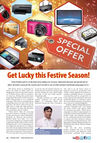 44 October 2016 www.varindia.com
Get Lucky this Festive Season!
Come October and we see the festive fever taking over everyone. Induced by discounts and special sales &
offers, the festive season for the current year is on and we can see both customers and brands going gaga over it -
The festive season is something for
which the whole of India awaits for
shopping. It is also the time when vendors
try to build connect with its consumers
in a big way. During this period many
people generally tend to look forward to
make a big purchase as it is considered
auspicious. Not only are consumers given
compelling choices but also with several
discounts, the festive offers become the
right time to make the right purchase.
This abundance of offers and discounts
drive maximum sales for vendors.
“These festive offers do encourage
growth of business resulting in increase
in sales and revenue,” agrees Chandrahas
Panigrahi, Sr. Director and Consumer
Business Head, Acer India. “It is true
across many categories as companies make
a significant chunk of their yearly revenue
during this time.”  Acer’s expectations are
very high from this quarter as it believes
that it has the strongest product portfolio
and a host of offers which gives extremely
good value on purchase of Acer products.
“It is not only about the positive business
we do but also the channel relations we
build and nurture with our customers and
partners during this time which makes
this time of the year really special,”
Chandrahas adds.
Though purchases are made across
product categories, IT and telecom
gadgets are something which sells
maximum during this time. Consumers
who used to see the festive season as
being an occasion for purchasing a new
vehicle or home appliance have grown to
consider technology devices as another
vital need that must be accounted for. It
is also expected that demand for personal
technology devices to continue to grow
this year as Indian consumer are becoming
more tech-savvy and knowledgeable.
SanDisk, a Western Digital Brand runs
consumer campaigns every year during
the festive season with special offers
for consumers pan India. “These festive
campaigns are aimed at generating lot of
excitement and interest for SanDisk’s wide
product range, thus helping consumers
to stay connected and enjoy the freedom
to capture and share memories without
worrying about storage limitations,” tells
Jaganathan Chelliah, Marketing Director
of SanDisk India Retail, Western Digital
Corporation.
LG has the most promising
product portfolio this year. A strong
product portfolio and impressive retail
environment combined with exciting
Navin Chawla
Chief Operating Officer
Lava International Ltd
 