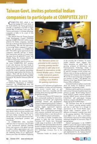 50 October 2016 www.varindia.com
Taiwan Govt. invites potential Indian
companies to participate at COMPUTEX 2017
COMPUTEX 2017, which is one
of the leading ICT trade shows in
the world held by the Taiwan government
annually, is scheduled to be held in Taipei
between May 30 and June 3 next year. The
Taiwan government is inviting technology
companies in India to be a part of this
COMPUTEX.
The officials from the Taiwan External
Trade Development Council (TAITRA)
said that COMPUTEX 2017 will be a great
platform for Indian companies, especially
start-ups, to showcase their latest innovations
and technology. “We take this opportunity
to encourage Indian companies to come to
Taiwan and participate in COMPUTEX
2017. This will be a great opportunity for the
companies, especially start-ups, to display
their innovations and also to connect with
big names from the global ICT arena,” said
Yih-Jyh, Kang, the executive director of
Exhibition Department of TAITRA.
Keeping in tandem with its record over
the years, COMPUTEX 2017 promises
to not only showcase the latest trends in
technology but also to create a platform that
brings together exhibitors and buyers from
around the world to generate partnerships
and business opportunities that develop the
industry. There will also be four featured
exhibitsareasincludingInnoVEX,SmarTEX,
Gaming & VR, Business Solutions (POS &
ERP).
Yih-Jyh, Kang, the executive director
of Exhibition Department of TAITRA,
comments, “At COMPUTEX 2016, the
debut of InnoVEX, an exhibit for innovations
and start-ups, had created new dynamics. We
have always tried to re-invent ourselves and
will continue to do so. We hope that more
and more Indian companies will visit us
during next year’s event and showcase their
cutting-edge technological products and
innovations.”
At COMPUTEX 2016, InnoVEX
reflected a hub of innovation and provided
a vital international platform matching
buyers and resources with global start-ups
to achieve endless opportunities and cross
border cooperation. SmarTEX, supporting
the exhibiting theme of IoT applications,
features more than 160 exhibitors displaying
the newest in IoT and smart tech applications
with emphases on home and entertainment,
smart security control, smart car and
automotive electronics, wearables and 3D
printing. iStyle, featuring Apple MFi certified
peripherals and apps.
For years now, Taiwan’s ICT industry has
been continuously pushing for innovation,
developing local brands and emphasizing
technology research and development.
Taiwan’s competitivenessin theICT industry
is drawn from its well-established production
pipeline, highly experienced engineers,
strong R&D capabilities, and strategic
location. Years of developing partnerships
with countries worldwide have given ICT
vendors the knowhow to meet the needs of a
variety of different cultures and markets.
In an effort to further strengthen their
presence in India this year, prominent
Taiwanese ICT brands have showcased
a wide range of products at the COM-IT
EXPO 2016. The Taiwan Excellence Pavilion
hosted 37 leading Taiwan Excellence Award-
winning products with the theme “Taiwan
ICT Technology: Connects You to the
World”.
Taiwanese brands are already a part
of the everyday life of Indians. “A recent
market research report suggests that
Indian enterprises are upbeat about the
growing prospects of Information and
Communications Technology, which is
reflected in their investment strategies. Most
IT and ICT strategies revolve around cost-
effective ways to increase productivity, and
Taiwanese ICT brands fit the bill perfectly.
We see this as a promising sign to strengthen
our presence in India,” said Michael Lin,
Director of the Taipei World Trade Centre
Liaison Office in Mumbai.
Taiwanese brands are upbeat, in particular
about the market for hardware, security
management, and gaming in India.
Hardware and storage devices are popular
with various Taiwanese brands having strong
presence in India. World leading memory
brand ADATA, quality network appliance
provider QNAP, power solution provider
CyberPower and multi-award winning
hardware company GIGABYTE were all on
display during the COM-IT Expo.
The Taiwanese firms also see potential
in the country’s growing gaming market
and aims to add value to it through its
innovations in the Virtual Reality space.
Virtual reality transports gamers to a
different environment, creating a new thrill
to the gaming experience. The Taiwanese
brand MSI is set to offer a never-before
Virtual Reality experience for Indian gaming
enthusiasts alongside its innovative range of
gaming laptops.
Taiwan’s participation in the COM-IT
EXPO is a part of the Taiwan Industry Image
Enhancement Project (IEP) in India, organized
by Taiwan’s Bureau of Foreign Trade (BOFT)
of the Ministry of Economic Affairs (MOEA),
and implemented by the Taiwan External
Trade Development Council (TAITRA). n
The Taiwanese firms see
potential in the country’s
growing gaming market
and aims to add value to it
through its innovations in the
Virtual Reality space. Virtual
reality transports gamers
to a different environment,
creating a new thrill to
the gaming experience.
events
 