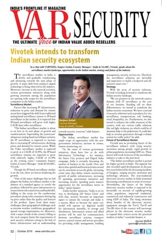 52 October 2016 www.varindia.com
The surveillance market in India is
slowly and gradually transforming
and advancing towards the next phase of
growth. A major shift from analog to digital
technology is being observed in the industry.
Moreover, increase in the unsocial activities,
various government initiatives along with
growing awareness among the population
are opening wide scopes for the surveillance
companies in the Indian market.
Surveillance Market
Factors like increasing IP infrastructure,
reduction in price and demand for remote
access have triggered the shift from traditional
analog-based surveillance system to IP-based
surveillance in the market. It is expected that
IP-based surveillance will grow with higher
CAGR than video surveillance.
“The Indian surveillance market is about
to set foot in its next phase of growth and
transformation. Superseding the yesteryears’
ubiquitous analog-based surveillance systems,
the IP surveillance is expected to increase
due to increasing IP infrastructure, declining
prices and demand for remote access. While
the Video surveillance market is expected
to grow at a CAGR of 32.49%, the IP-based
surveillance systems are expected to grow
with relatively higher CAGR of 41.78%
in the coming years,” comments Sanjeev
Gulati, Country Manager – India & SAARC,
Vivotek.
Though the IP-based surveillance market
is on the rise, there are factors hindering the
growth.
“One of the major challenges that we feel
plagues the Indian surveillance market is the
absence of a standard agency to certify the
products, followed by poor infrastructure in
termsofnetworkconnectivityandbandwidth.
Adding to the strain are the cumbersome
procedures along with consumers betting big
on price rather than the quality and features
of the product. Apart from these major
challenges, their geographical challenges such
as extreme weather conditions, geographical
spread, storage requirements, etc. Moreover,
with a major chunk of the country falling in
the rural category limits the requirements of
such security solutions owing to the lack of
better infrastructure and an understanding
management, security services etc. Therefore
the surveillance solutions are inevitable
and imperative to build a foolproof and all-
inclusive smart city.”
Strategy
With the array of security solutions,
Vivotek is looking forward to transform the
Indian security landscape.
“We are pioneers in the network camera
domain with IT surveillance at the core
of our business. Standing tall on these
differentiators, we intend to transform the
Indian security ecosystem. We have a myriad
of security solutions such as products for city
surveillance, transportation, toll, banking,
retail, hospitality, etc. Furthermore, we also
intend to enhance the traffic situation of the
country with our various traffic solutions
like red light violation, etc which could be of
immense help to the pedestrians. It could also
help in revenue generation through e-chalan
system for traffic police” he adds.       
Future of Surveillance Market
Vivotek sees an promising future of the
surveillance industry with rising security
awareness among people, rapid growth in
urban population, increasing GDP, etc. These
factors will work in favour of the surveillance
industry to take to the next level.
“The Indian surveillance market is poised
for higher growth in India. The segment has
also recorded rapid developments in the past
few years bolstered by the increasing incidents
of burglary, surging security awareness and
technology advances. The non-residential
electronic security market in India witnessed
fluctuating contributions in terms of revenue.
Nevertheless, the future of the Indian
electronic security market is expected to be
favourable on account of rapidly-growing
urban population, improved residential,
commercial and industrial construction and
rising GDP of India. The rising awareness
about benefits of the electronic security
equipment amongst the Tier-I, Tier-II and
Tier-III cities of the country will encourage
players in the electronic security market
to expand their centers across the potential
markets in India,” concludes Sanjeev. n
Aparna Mullick
aparna@varindia.com
towards security concerns,” adds Sanjeev.
Opportunities
The Indian surveillance market has
ample scope of opportunity with the new
government initiatives, increase in crimes,
remote monitoring, etc.
“At the onset of various government
initiatives, those have lots to do with
Information Technology – for instance,
the Smart City projects and Digital India
campaign. India is certainly becoming the
nucleus of hackers in the world. Over and
abovethat,spitefulandbrutalactivitiescarried
out by extremists across the globe, increasing
crime rates, data thefts, remote monitoring,
growth of public infrastructure, increasing
IT spending, government initiatives and
increasing security spending poses massive
opportunity for the surveillance sector in
India,” opines Sanjeev.
Gulati further mentions, “India is on its
way to developing 100 ‘Smart Cities’ and
with that, security becomes an important
aspect to sustain the concept and make it
a success. More so because the smart city
model will operate on digitized model
for information assembly, its storage and
distribution. Information system and allied
services will be used for communication
between surveillance systems, transport
sectors, control centres and service providers
for providing traffic management, building
Sanjeev Gulati
Country Manager
India & SAARC, Vivotek
In a chat with VARINDIA, Sanjeev Gulati, Country Manager – India & SAARC, Vivotek, speaks about the
surveillance market landscape, opportunities in the Indian market, strategy and future of the industry
Vivotek intends to transform
Indian security ecosystem
 