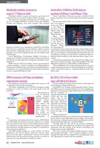 56 October 2016 www.varindia.com
VAR MOBILITY
Worldwide mobility revenues to
reach $1.7Trillion in 2020
Worldwide mobility revenues are forecast to grow from $1.5
trillion in 2016 to more than $1.7 trillion in 2020, as per IDC.
This represents a compound annual growth rate (CAGR) of 2.2
per cent, or roughly $40 billion in annual revenue gains. Mobility
revenues will primarily come from consumer and enterprise
purchases of hardware (e.g., smartphones, portable PCs and tablets)
and services (e.g. connectivity services). However, software revenues
will experience double-digit growth over the forecast period as
developers race to deliver applications that meet the mobility needs
of both groups.
Carrie MacGillivray, Vice-President, Mobility & Internet of
Things, said, “By 2020, the software market will increase spend by
15%, driven by mobile application development and mobile security
capabilities.”
While more than half of all mobility revenues are generated by
consumer spending, a number of industries are making significant
investments in mobility products and solutions. The banking industry
is leading the way at the worldwide level with mobility investments
forecast to surpass $100 billion by 2020.
ZOPO announces 365 Days smartphone
replacement warranty
Zopo Mobile has announced 1 year replacement warranty on all
its smartphones from the date of purchase.
The scheme is applicable on all of ZOPO’s smartphone models
purchased on or after 1st October, 2016 under specific terms and
conditions.
Recognized for its
focus on delivering
excellent products
and ensuring superior
customer service,
ZOPO Mobiles’
latest scheme will
enable customers to
replace their faulty
devices with a new
one within 4-5
days, putting any
of their concerns or
apprehensions to
rest.
Commenting on the scheme, Kevin Xu, founder, ZOPO Mobile
said, “We design and develop new features, schemes, etc. everyday
just to meet and serve the customer’s need. Similarly, with our latest 1
year replacement warranty scheme, we wish to upgrade our customer
service approach, and help maintain our position as a brand that is
built on customer satisfaction.”
All ZOPO handsets bought on or after October 1st will be
applicable for the 365 day handset replacement warranty. These
devices will come under a manufacturer’s warranty for 12 months
from the date it was first used on the Zopo network, or the date on
which the user received that device, whichever is earlier.
Airtel offers 10 GB free 3G/4G data on
purchase of iPhone 7 and iPhone 7 Plus
iPhone 7 and iPhone 7 Plus users can enjoy 10 GB free 3G/4G
data per month for one year with any Bharti Airtel Infinity postpaid
plan.
The free data benefit will be over and above the plan benefits.
Over the duration
of one year, iPhone
7 and iPhone 7
Plus users on Airtel
Infinity plans will
get additional 120
GB 3G/4G data.
Bharti Airtel
has announced that
it will offer iPhone
7 and iPhone 7
Plus, the best, most
advanced iPhone
ever, featuring an all-
new advanced camera system, dust and water resistant design, stereo
speaker system and the A10 Fusion chip which is the most powerful
chip on any smartphone while delivering the best battery life ever
in an iPhone. Customers can order iPhone 7 and iPhone 7 Plus now
and both will be available in retail shops and online at http://www.
airtel.in.
Airtel Infinity postpaid plans offer unlimited voice calling – local,
STD, and on national roaming – along with bundled 3G/4G data,
SMS and free subscription to Wynk Music and Wynk Movies.
“We are delighted to roll out this exciting data offer for our users
to allow them to get the most out of the amazing iPhone 7 and iPhone
7 Plus,” said Ajai Puri, director – Operations (India & South Asia),
Bharti Airtel.
By 2018, 25% of new mobile
apps will talk to IoT devices
Gartner predicts that by 2018, 25 percent of new mobile apps will
talk to Internet of Things (IoT) devices.
David Willis, Vice President and Distinguished Analyst, Gartner
said, “While users are constantly looking for new and compelling app
experiences, the importance of apps in delivering services will diminish
and the emergence of
virtual personal assistants
(VPAs) and bots will
replace some of the
functions performed by
apps today. Alternative
approaches to interaction
and service delivery will
arise, and code will move
from traditional mobile
devices and apps to the
cloud.”
“Moreover,thearrival
of wearables and bring your own “thing” (such as smart kettles, smart
power sockets or smart light bulbs) in the workplace will introduce
new interaction techniques and new platforms, diluting the need for
specific mobile app experiences,” commented Willis.
“Through 2018, the app will be the preferred mechanism,
because it provides a better experience and allows more sophisticated
interactions and data analysis, with low-level networking and
background processing,” added Willis.
New ways to interact with things will deliver pervasive services,
and emerging technologies – such as artificial intelligence, natural-
language processing and bots integrated into messaging apps, open
new opportunities to interact with users seamlessly.
 