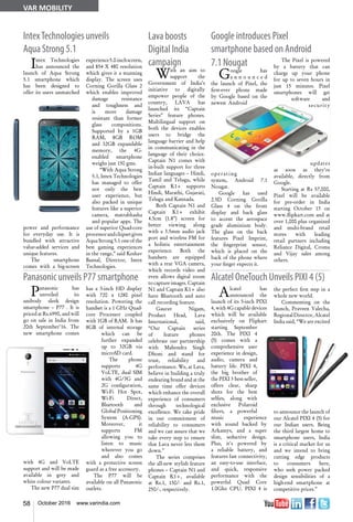 58 October 2016 www.varindia.com
IntexTechnologies unveils
Aqua Strong 5.1
Google introduces Pixel
smartphone based on Android
Panasonic unveils P77 smartphone Alcatel OneTouch Unveils PIXI 4 (5)
Lava boosts
Digital India
campaign
With an aim to
support the
Government of India’s
initiative to digitally
empower people of the
country, LAVA has
launched its “Captain
Series” feature phones.
Multilingual support on
both the devices enables
users to bridge the
language barrier and help
in communicating in the
language of their choice.
Captain N1 comes with
in-built support for three
Indian languages – Hindi,
Tamil and Telugu, while
Captain K1+ supports
Hindi, Marathi, Gujarati,
Telugu and Kannada.
Both Captain N1 and
Captain K1+ exhibit
4.5cm (1.8”) screen for
better viewing along
with a 3.5mm audio jack
port and wireless FM for
a holistic entertainment
experience. Both the
handsets are equipped
with a rear VGA camera,
which records video and
even allows digital zoom
to capture images. Captain
N1 and Captain K1+ also
have Bluetooth and auto
call recording feature.
Gaurav Nigam,
Product Head, Lava
International, said,
“Our Captain series
of feature phones
celebrate our partnership
with Mahendra Singh
Dhoni and stand for
trust, reliability and
performance. We, at Lava,
believe in building a truly
endearing brand and at the
same time offer devices
which enhance the overall
experience of consumers
through technological
excellence. We take pride
in our commitment of
reliability to consumers
and we can assure that we
take every step to ensure
that Lava never lets them
down.”
The series comprises
the all-new stylish feature
phones – Captain N1 and
Captain K1+, available
at Rs.1, 150/- and Rs.1,
250/-, respectively.
Intex Technologies
has announced the
launch of Aqua Strong
5.1 smartphone which
has been designed to
offer its users unmatched
power and performance
for everyday use. It is
bundled with attractive
value-added services and
unique features.
The smartphone
comes with a big-screen
7.1 Nougat
Google has
a n n o u n c e d
the launch of Pixel, the
first-ever phone made
by Google based on the
newest Android
operating
system, Android 7.1
Nougat.
Google has used
2.5D Corning Gorilla
Glass 4 on the front
display and back glass
to accent the aerospace
grade aluminium body.
The glass on the back
features Pixel Imprint,
the fingerprint sensor,
which is placed on the
back of the phone where
your finger expects it.
experience5.0-inchscreen,
and 854 X 480 resolution
which gives it a stunning
display. The screen uses
Corning Gorilla Glass 2
which enables improved
damage resistance
and toughness and
is more damage
resistant than former
glass compositions.
Supported by a 1GB
RAM, 8GB ROM
and 32GB expandable
memory, the 4G-
enabled smartphone
weighs just 150 gms.
“With Aqua Strong
5.1, Intex Technologies
has managed to offer
not only the best
user experience, but
also packed in unique
features like a superior
camera, matrabhasha
and popular apps. The
use of superior Quad-core
processorandchipsetgives
Aqua Strong 5.1 one of the
best gaming experiences
in the range,” said Keshav
Bansal, Director, Intex
Technologies.
The Pixel is powered
by a battery that can
charge up your phone
for up to seven hours in
just 15 minutes. Pixel
smartphones will get
software and
security
updates
as soon as they’re
available, directly from
Google.
Starting at Rs 57,000,
Pixel will be available
for pre-order in India
starting October 13 on
www.flipkart.com and at
over 1,000 plus organized
and multi-brand retail
stores with leading
retail partners including
Reliance Digital, Croma
and Vijay sales among
others.
Panasonic has
unveiled its
unibody sleek design
smartphone – P77 . It is
priced at Rs.6990, and will
go on sale in India from
20th September’16. The
new smartphone comes
with 4G and VoLTE
support and will be made
available in grey and
white colour variants.
The new P77 dual sim
has a 5-inch HD display
with 720 x 1280 pixel
resolution. Powering the
handset is a 1 GHz Quad-
core Processor coupled
with 1GB of RAM. It has
8GB of internal storage
which can be
further expanded
up to 32GB via
microSD card.
The phone
supports 4G
VoLTE, dual SIM
with 4G/3G and
2G configuration,
Wi-Fi Hot Spot,
Wi-Fi Direct,
Bluetooth and
Global Positioning
System (A-GPS).
Moreover, it
supports FM
allowing you to
listen to music
wherever you go
and also comes
with a protective screen
guard as a free accessory.
The P77 will be
available on all Panasonic
outlets.
Alcatel has
announced the
launch of its 5-inch PIXI
4, with 4G capable devices
which will be available
exclusively on Flipkart
starting September
20th. The PIXI 4
(5) comes with a
comprehensive user
experience in design,
audio, camera and
battery life. PIXI 4,
the big brother of
the PIXI 3 best-seller,
offers clear, sharp
shots for the best
selfies, along with
exclusive Polaroid
filters, a powerful
music experience
with sound backed by
Arkamys, and a super
slim, seductive design.
Plus, it's powered by
a reliable battery, and
features fast connectivity,
an easy-to-use interface,
and quick, responsive
performance with the
powerful Quad Core
1.0Ghz CPU. PIXI 4 is
the perfect first step in a
whole new world.
Commenting on the
launch, Praveen Valecha,
RegionalDirector,Alcatel
India said, “We are excited
to announce the launch of
our Alcatel PIXI 4 (5) for
our Indian users. Being
the third largest home to
smartphone users, India
is a critical market for us
and we intend to bring
cutting edge products
to consumers here,
who seek power packed
design sensibilities of a
high-end smartphone at
competitive prices.”
VAR MOBILITY
 