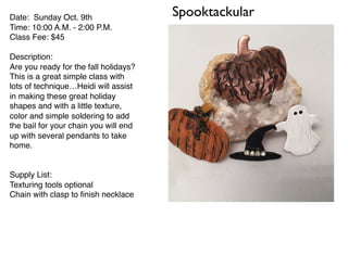 SpooktackularDate: Sunday Oct. 9th
Time: 10:00 A.M. - 2:00 P.M.
Class Fee: $45
Description:
Are you ready for the fall holidays?
This is a great simple class with
lots of technique…Heidi will assist
in making these great holiday
shapes and with a little texture,
color and simple soldering to add
the bail for your chain you will end
up with several pendants to take
home.
Supply List:
Texturing tools optional
Chain with clasp to ﬁnish necklace
 
