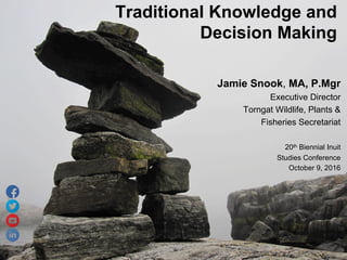 Jamie Snook, MA, P.Mgr
Executive Director
Torngat Wildlife, Plants &
Fisheries Secretariat
20th Biennial Inuit
Studies Conference
October 9, 2016
Traditional Knowledge and
Decision Making
 