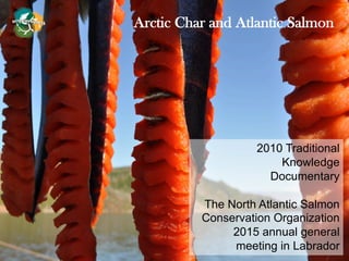 Arctic Char and Atlantic Salmon
2010 Traditional
Knowledge
Documentary
The North Atlantic Salmon
Conservation Organization
2015 annual general
meeting in Labrador
 