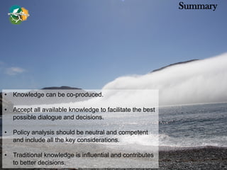 • Knowledge can be co-produced.
• Accept all available knowledge to facilitate the best
possible dialogue and decisions.
• Policy analysis should be neutral and competent
and include all the key considerations.
• Traditional knowledge is influential and contributes
to better decisions.
Summary
 