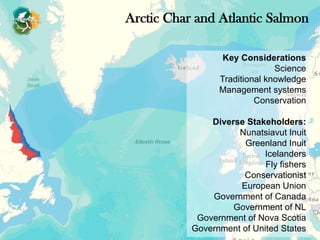 Key Considerations
Science
Traditional knowledge
Management systems
Conservation
Diverse Stakeholders:
Nunatsiavut Inuit
Greenland Inuit
Icelanders
Fly fishers
Conservationist
European Union
Government of Canada
Government of NL
Government of Nova Scotia
Government of United States
Arctic Char and Atlantic Salmon
 
