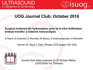UOG Journal Club: October 2016
Surgical treatment for hydrosalpinx prior to in-vitro fertilization
embryo transfer: a network meta-analysis
A Tsiami, A Chaimani, D Mavridis, M Siskou, E Assimakopoulos, A Sotiriadis
Volume 48, Issue 4, Date: October 2016 (pages 434–445)
Journal Club slides prepared by Dr Shireen Meher
(UOG Editor for Trainees)
 