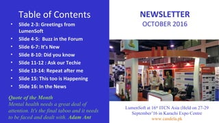 Table of Contents
• Slide 2-3: Greetings from
LumenSoft
• Slide 4-5: Buzz in the Forum
• Slide 6-7: It’s New
• Slide 8-10: Did you know
• Slide 11-12 : Ask our Techie
• Slide 13-14: Repeat after me
• Slide 15: This too is Happening
• Slide 16: In the News
Quote of the Month
Mental health needs a great deal of
attention. It's the final taboo and it needs
to be faced and dealt with. Adam Ant
LumenSoft at 16th
ITCN Asia (Held on 27-29
September’16 in Karachi Expo Centre
www.candela.pk
NEWSLETTER
OCTOBER 2016
 