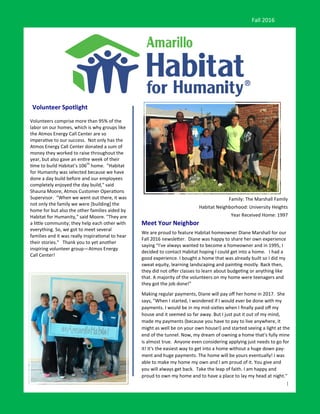 1
Volunteer Spotlight
Meet Your Neighbor
We are proud to feature Habitat homeowner Diane Marshall for our
Fall 2016 newsletter. Diane was happy to share her own experience
saying “I've always wanted to become a homeowner and in 1995, I
decided to contact Habitat hoping I could get into a home. I had a
good experience. I bought a home that was already built so I did my
sweat equity, learning landscaping and painting mostly. Back then,
they did not offer classes to learn about budgeting or anything like
that. A majority of the volunteers on my home were teenagers and
they got the job done!"
Making regular payments, Diane will pay off her home in 2017. She
says, "When I started, I wondered if I would ever be done with my
payments. I would be in my mid-sixties when I finally paid off my
house and it seemed so far away. But I just put it out of my mind,
made my payments (because you have to pay to live anywhere, it
might as well be on your own house!) and started seeing a light at the
end of the tunnel. Now, my dream of owning a home that's fully mine
is almost true. Anyone even considering applying just needs to go for
it! It's the easiest way to get into a home without a huge down pay-
ment and huge payments. The home will be yours eventually! I was
able to make my home my own and I am proud of it. You give and
you will always get back. Take the leap of faith. I am happy and
proud to own my home and to have a place to lay my head at night."
Fall 2016
Family: The Marshall Family
Habitat Neighborhood: University Heights
Year Received Home: 1997
Volunteers comprise more than 95% of the
labor on our homes, which is why groups like
the Atmos Energy Call Center are so
imperative to our success. Not only has the
Atmos Energy Call Center donated a sum of
money they worked to raise throughout the
year, but also gave an entire week of their
time to build Habitat’s 106th
home. "Habitat
for Humanity was selected because we have
done a day build before and our employees
completely enjoyed the day build," said
Shauna Moore, Atmos Customer Operations
Supervisor. "When we went out there, it was
not only the family we were [building] the
home for but also the other families aided by
Habitat for Humanity," said Moore. "They are
a little community; they help each other with
everything. So, we got to meet several
families and it was really inspirational to hear
their stories." Thank you to yet another
inspiring volunteer group—Atmos Energy
Call Center!
 
