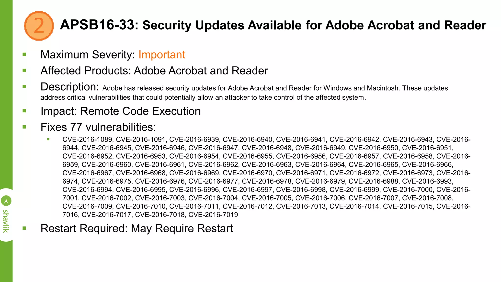APSB16-33: Security Updates Available for Adobe Acrobat and Reader
 Maximum Severity: Important
 Affected Products: Adobe Acrobat and Reader
 Description: Adobe has released security updates for Adobe Acrobat and Reader for Windows and Macintosh. These updates
address critical vulnerabilities that could potentially allow an attacker to take control of the affected system.
 Impact: Remote Code Execution
 Fixes 77 vulnerabilities:
 CVE-2016-1089, CVE-2016-1091, CVE-2016-6939, CVE-2016-6940, CVE-2016-6941, CVE-2016-6942, CVE-2016-6943, CVE-2016-
6944, CVE-2016-6945, CVE-2016-6946, CVE-2016-6947, CVE-2016-6948, CVE-2016-6949, CVE-2016-6950, CVE-2016-6951,
CVE-2016-6952, CVE-2016-6953, CVE-2016-6954, CVE-2016-6955, CVE-2016-6956, CVE-2016-6957, CVE-2016-6958, CVE-2016-
6959, CVE-2016-6960, CVE-2016-6961, CVE-2016-6962, CVE-2016-6963, CVE-2016-6964, CVE-2016-6965, CVE-2016-6966,
CVE-2016-6967, CVE-2016-6968, CVE-2016-6969, CVE-2016-6970, CVE-2016-6971, CVE-2016-6972, CVE-2016-6973, CVE-2016-
6974, CVE-2016-6975, CVE-2016-6976, CVE-2016-6977, CVE-2016-6978, CVE-2016-6979, CVE-2016-6988, CVE-2016-6993,
CVE-2016-6994, CVE-2016-6995, CVE-2016-6996, CVE-2016-6997, CVE-2016-6998, CVE-2016-6999, CVE-2016-7000, CVE-2016-
7001, CVE-2016-7002, CVE-2016-7003, CVE-2016-7004, CVE-2016-7005, CVE-2016-7006, CVE-2016-7007, CVE-2016-7008,
CVE-2016-7009, CVE-2016-7010, CVE-2016-7011, CVE-2016-7012, CVE-2016-7013, CVE-2016-7014, CVE-2016-7015, CVE-2016-
7016, CVE-2016-7017, CVE-2016-7018, CVE-2016-7019
 Restart Required: May Require Restart
 