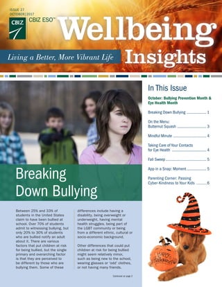 In This Issue
Between 25% and 33% of
students in the United States
claim to have been bullied at
school. Over 70% of students
admit to witnessing bullying, but
only 20% to 30% of students
who are bullied notify an adult
about it. There are various
factors that put children at risk
for being bullied, but the single
primary and overarching factor
is that they are perceived to
be different by those who are
bullying them. Some of these
differences include having a
disability, being overweight or
underweight, having mental
health struggles, being part of
the LGBT community or being
from a different ethnic, cultural or
socio-economic background.
Other differences that could put
children at risk for being bullied
might seem relatively minor,
such as being new to the school,
wearing glasses or ‘odd’ clothes,
or not having many friends.
Continued on page 2
October: Bullying Prevention Month &
Eye Health Month
Breaking Down Bullying .................... 1
On the Menu:
Butternut Squash ............................. 3
Mindful Minute ................................. 4
Taking Care of Your Contacts
for Eye Health .................................. 4
Fall Sweep........................................ 5
App in a Snap: Moment.................... 5
Parenting Corner: Passing
Cyber-Kindness to Your Kids ..........6
Breaking
Down Bullying
ISSUE 27
OCTOBER|2017
 