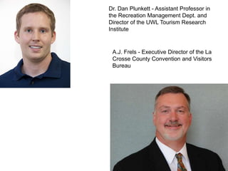 Dr. Dan Plunkett - Assistant Professor in
the Recreation Management Dept. and
Director of the UWL Tourism Research
Institute
A.J. Frels - Executive Director of the La
Crosse County Convention and Visitors
Bureau
 
