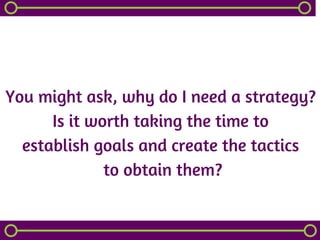 You might ask, why do I need a strategy?
Is it worth taking the time to
establish goals and create the tactics
 to obtain them?
 