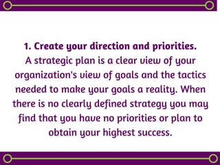 1. Create your direction and priorities.
A strategic plan is a clear view of your
organization's view of goals and the tactics
needed to make your goals a reality. When
there is no clearly defined strategy you may
find that you have no priorities or plan to
obtain your highest success.
 