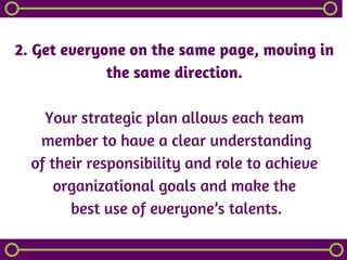 2. Get everyone on the same page, moving in
the same direction.
Your strategic plan allows each team
 member to have a clear understanding
of their responsibility and role to achieve
organizational goals and make the
 best use of everyone’s talents.
 