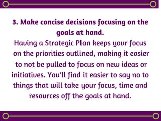 3. Make concise decisions focusing on the
goals at hand.
Having a Strategic Plan keeps your focus
 on the priorities outlined, making it easier
 to not be pulled to focus on new ideas or
initiatives. You’ll find it easier to say no to
things that will take your focus, time and
resources off the goals at hand.
 