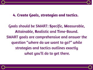 4. Create Goals, strategies and tactics.  
Goals should be SMART: Specific, Measurable,
Attainable, Realistic and Time-Bound.
SMART goals are comprehensive and answer the
question “where do we want to go?” while
strategies and tactics outlines exactly
 what you’ll do to get there.
 