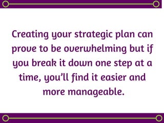Creating your strategic plan can
prove to be overwhelming but if
you break it down one step at a
time, you’ll find it easier and
 more manageable.
 
