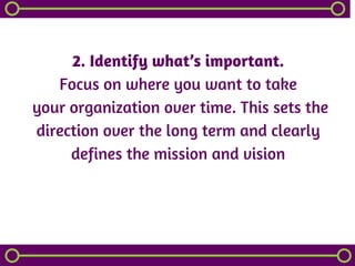 2. Identify what’s important.
Focus on where you want to take
 your organization over time. This sets the
direction over the long term and clearly
defines the mission and vision
 