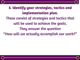 3. Identify your strategies, tactics and
implementation plan.
These consist of strategies and tactics that
will be used to achieve the goals.
They answer the question
“How will we actually accomplish our work?”
 