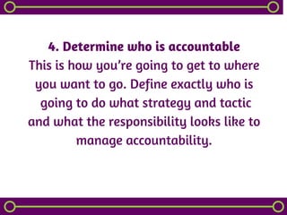 4. Determine who is accountable
This is how you’re going to get to where
you want to go. Define exactly who is
 going to do what strategy and tactic
and what the responsibility looks like to
manage accountability.
 