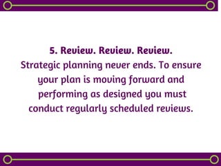 5. Review. Review. Review.
Strategic planning never ends. To ensure
your plan is moving forward and
 performing as designed you must
conduct regularly scheduled reviews.
 