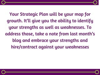 Your Strategic Plan will be your map for
growth. It’ll give you the ability to identify
your strengths as well as weaknesses. To
address those, take a note from last month’s
blog and embrace your strengths and
hire/contract against your weaknesses
 