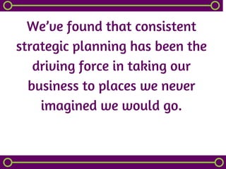 We’ve found that consistent
strategic planning has been the
driving force in taking our
business to places we never
imagined we would go.
 