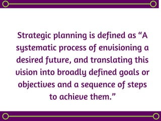 Strategic planning is defined as “A
systematic process of envisioning a
desired future, and translating this
vision into broadly defined goals or
objectives and a sequence of steps
 to achieve them.” 
 