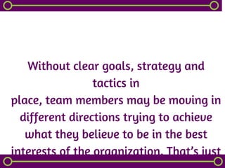 Without clear goals, strategy and
tactics in
place, team members may be moving in
different directions trying to achieve
what they believe to be in the best
interests of the organization. That’s just
 