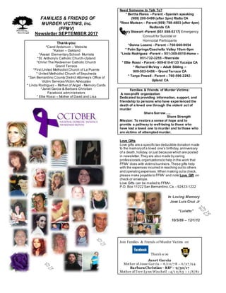 FFAMILIES & FRIENDS OF
MURDER VICTIMS, Inc.
(FFMV)
Newsletter SEPTEMBER 2017
Thank-you:
*Carol Anderson – Website
*Kaiser – Oakland
*Avaxat Elementary School- Murrieta
*St. Anthony’s Catholic Church-Upland
*Christ The Redeemer Catholic Church
Grand Terrace
*First United Methodist Church of La Puente
* United Methodist Church of Sepulveda
*San Bernardino County District Attorney’s Office of
Victim Services/Victim Advocates
* Linda Rodriguez – Mother of Angel - Memory Cards
*Janet Garcia & Barbara Christian
Facebook administrators
* Ellie Rossi – Mother of David and Lisa
Need Someone to Talk To?
* Bertha Flores - Parent - Spanish speaking
(909) 200-5499 (after 3pm) Rialto CA
*Rose Madsen – Parent (909) 798-4803 (after 4pm)
Redlands CA
*Mary Stewart -Parent (951 698-5317) Emergency
Consult for Suicidal or
Homicidal Participants
*Donna Lozano - Parent – 760-660-9054
* Palm Springs/Coachella Valley 10am-9pm
*Linda Rodriguez -Parent – 951-369-0010-Home –
951-732-3255 - Riverside
* Ellie Rossi - Parent - 909-810-8133 Yucaipa CA
* Richard McVoy – Adult Sibling –
909-503-5456 – Grand Terrace CA
* Tanya Powell - Parent – 760-596-2292-
Upland CA
Families & Friends of Murder Victims:
A non-profit organization
Dedicated to providing information, support, and
friendship to persons who have experienced the
death of a loved one through the violent act of
murder
Share Sorrow…..
Share Strength
Mission: To restore a sense of hope and to
provide a pathway to well-being to those who
have lost a loved one to murder and to those who
are victims of attemptedmurder.
Love Gifts
Love gifts are a specific tax deductible donation made
to the memoryof a loved one’s birthday, anniversary
of a death, holiday, or justbecause which are posted
in newsletter.They are also made by caring
professionals,organizations to help in the work that
FFMV does with victims/survivors.These gifts help
with the expenses incurred in reaching outto others
and operating expenses.When making outa check,
please make payable to FFMV and note Love Gift on
check or envelope.
Love Gifts can be mailed to FFMV-
P.O. Box 11222 San Bernardino,Ca. - 92423-1222
In Loving Memory
Jose Luis Cruz Jr
“Luisito”
10/5/89 – 12/1/12
Join Families & Friends of Murder Victims on
Thank-y ou
Janet Garcia
Mother of Jesse Garcia – 6/1 0/7 8 – 6/27 /94
Barbara Christian –RIP – 9/30/17
Mother of TerriLynn Winchell –4/1 0/63 – 1 /8/81
 
