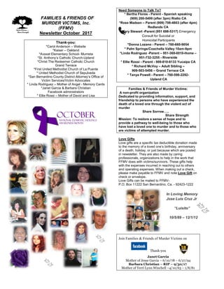 FFAMILIES & FRIENDS OF
MURDER VICTIMS, Inc.
(FFMV)
Newsletter October 2017
Thank-you:
*Carol Anderson – Website
*Kaiser – Oakland
*Avaxat Elementary School- Murrieta
*St. Anthony’s Catholic Church-Upland
*Christ The Redeemer Catholic Church
Grand Terrace
*First United Methodist Church of La Puente
* United Methodist Church of Sepulveda
*San Bernardino County District Attorney’s Office of
Victim Services/Victim Advocates
* Linda Rodriguez – Mother of Angel - Memory Cards
*Janet Garcia & Barbara Christian
Facebook administrators
* Ellie Rossi – Mother of David and Lisa
Need Someone to Talk To?
* Bertha Flores - Parent - Spanish speaking
(909) 200-5499 (after 3pm) Rialto CA
*Rose Madsen – Parent (909) 798-4803 (after 4pm)
Redlands CA
*Mary Stewart -Parent (951 698-5317) Emergency
Consult for Suicidal or
Homicidal Participants
*Donna Lozano - Parent – 760-660-9054
* Palm Springs/Coachella Valley 10am-9pm
*Linda Rodriguez -Parent – 951-369-0010-Home –
951-732-3255 - Riverside
* Ellie Rossi - Parent - 909-810-8133 Yucaipa CA
* Richard McVoy – Adult Sibling –
909-503-5456 – Grand Terrace CA
* Tanya Powell - Parent – 760-596-2292-
Upland CA
Families & Friends of Murder Victims:
A non-profit organization
Dedicated to providing information, support, and
friendship to persons who have experienced the
death of a loved one through the violent act of
murder
Share Sorrow…..
Share Strength
Mission: To restore a sense of hope and to
provide a pathway to well-being to those who
have lost a loved one to murder and to those who
are victims of attempted murder.
Love Gifts
Love gifts are a specific tax deductible donation made
to the memory of a loved one’s birthday, anniversary
of a death, holiday, or just because which are posted
in newsletter. They are also made by caring
professionals, organizations to help in the work that
FFMV does with victims/survivors. These gifts help
with the expenses incurred in reaching out to others
and operating expenses. When making out a check,
please make payable to FFMV and note Love Gift on
check or envelope.
Love Gifts can be mailed to FFMV-
P.O. Box 11222 San Bernardino, Ca. - 92423-1222
In Loving Memory
Jose Luis Cruz Jr
“Luisito”
10/5/89 – 12/1/12
Join Families & Friends of Murder Victims on
Thank-you
Janet Garcia
Mother of Jesse Garcia – 6/10/78 – 6/27/94
Barbara Christian – RIP – 9/30/17
Mother of Terri Lynn Winchell –4/10/63 – 1/8/81
 