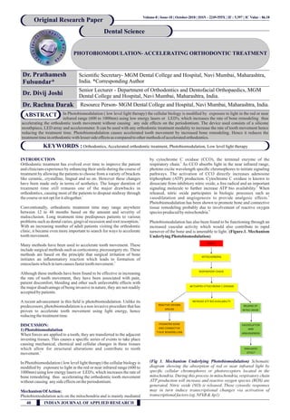 PHOTOBIOMODULATION- ACCELERATING ORTHODONTIC TREATMENT
Dr. Prathamesh
Fulsundar*
Scientiﬁc Secretary- MGM Dental College and Hospital, Navi Mumbai, Maharashtra,
India. *Corresponding Author
Original Research Paper
Dental Science
INTRODUCTION
Orthodontic treatment has evolved over time to improve the patient
and clinicians experience by enhancing their smile during the course of
treatment by allowing the patients to choose from a variety of brackets
like ceramic, crystalline, lingual and so on. However these changes
have been made only in terms of aesthetics. The longer duration of
treatment time still remains one of the major drawbacks in
orthodontics, causing most of the patients to dropout midway through
1
thecourseornotoptforitaltogether.
Conventionally, orthodontic treatment time may range anywhere
between 12 to 48 months based on the amount and severity of
malocclusion. Long treatment time predisposes patients to various
1
problems such as dental caries, gingival recession and root resorption.
With an increasing number of adult patients visiting the orthodontic
clinic, it became even more important to search for ways to accelerate
toothmovement.
Many methods have been used to accelerate tooth movement. These
include surgical methods such as corticotomy, piezosurgery etc. These
methods are based on the principle that surgical irritation of bone
initiates an inﬂammatory reaction which leads to formation of
2
osteoclastswhichinturncausesfastertoothmovement.
Although these methods have been found to be effective in increasing
the rate of tooth movement, they have been associated with pain,
patient discomfort, bleeding and other such unfavorable effects with
the major disadvantage of being invasive in nature, they are not readily
acceptedby patients.
A recent advancement in this ﬁeld is photobiomodulation. Unlike its
predecessors, photobiomodulation is a non invasive procedure that has
proven to accelerate tooth movement using light energy, hence
reducingthetreatmenttime.
DISCUSSION:
1) Photobiomodulation
When forces are applied to a tooth, they are transferred to the adjacent
investing tissues. This causes a speciﬁc series of events to take place
causing mechanical, chemical and cellular changes in these tissues
which allow for structural alterations and contribute to tooth
1
movement.
In Photobiomodulation ( low level light therapy) the cellular biology is
modiﬁed by exposure to light in the red or near infrared range (600 to
1000nm) using low energy lasers or LED's, which increases the rate of
bone remodeling thus accelerating the orthodontic tooth movement
withoutcausing anysideeffectson theperiodontium.
MechanismOfAction:
Photobiomodulation acts on the mitochondria and is mainly mediated
by cytochrome C oxidase (CCO), the terminal enzyme of the
3
respiratory chain. As CCO absorbs light in the near infrared range,
photons excite wavelength speciﬁc chromophores to initiate signaling
pathways. The activation of CCO directly increases adenosine
triphosphate (ATP) production. Cytochrome C oxidase is known to
dissociate from inhibitory nitric oxide, a free radical and an important
4
signaling molecule to further increase ATP bio availability. When
released, nitric oxide participates in biologic processes such as
5
vasodilatation and angiogenesis to provide analgesic effects.
Photobiomodulation has been shown to promote bone and connective
tissue remodeling probably due to involvement of reactive oxygen
6
speciesproducedbymitochondria.
Photobiomodulation has also been found to be functioning through an
increased vascular activity which would also contribute to rapid
7
turnover of the bone and is amenable to light. (Figure.1. Mechanism
UnderlyingPhotobiomodulation)
(Fig 1. Mechanism Underlying Photobiomodulation) Schematic
diagram showing the absorption of red or near infrared light by
speciﬁc cellular chromophores or photoreceptors located in the
mitochondria. During this process in mitochondria, respiratory chain
ATP production will increase and reactive oxygen species (ROS) are
generated, Nitric oxide (NO) is released. These cytosolic responses
may in turn induce transcriptional changes via activation of
transcriptionalfactors(eg.NFkB&Ap1)
Volume-8 | Issue-10 | October-2018 | 86 18ISSN - 2249-555X | IF : 5.397 | IC Value : .
KEYWORDS : Orthodontics, Accelerated orthodontic treatment, Photobiomodulation, Low level light therapy
In Photobiomodulation ( low level light therapy) the cellular biology is modiﬁed by exposure to light in the red or near
infrared range (600 to 1000nm) using low energy lasers or LED's, which increases the rate of bone remodeling thus
accelerating the orthodontic tooth movement without causing any side effects on the periodontium. The device used consists of a silicone
mouthpiece, LED array and accelerometer. It can be used with any orthodontic treatment modality to increase the rate of tooth movement hence
reducing the treatment time. Photobiomodulation causes accelerated tooth movement by increased bone remodeling. Hence it reduces the
treatmenttimeinorthodonticwithlessersideeffectsascomparedtoothermethodsof acceleratedorthodontics.
ABSTRACT
Dr. Divij Joshi
Senior Lecturer - Department of Orthodontics and Dentofacial Orthopaedics, MGM
Dental College and Hospital, Navi Mumbai, Maharashtra, India.
Dr. Rachna Darak Resource Person- MGM Dental College and Hospital, Navi Mumbai, Maharashtra, India.
40 INDIAN JOURNAL OF APPLIED RESEARCH
 