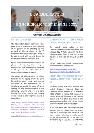 WWW.UKADJUDICATORS.CO.UK
OCTOBER 2018 NEWSLETTER
1 | P a g e
EDITORS COMMENTS
The Adjudication Society conference takes
place on the 8th
November in Bristol, as many
of our panellist will be attending we have
arranged an informal dinner on the 7th
November at Loch Fyne at 7.00pm. I hope to
be able to meet with you and discuss the
future development of UK Adjudicators.
On the theme of conferences I have had the
pleasure of attending the Society of
Construction Law 8th
International Conference
in Chicago and the FIDIC International
Infrastructure Conference in Berlin.
The success of adjudication in the United
Kingdom and its copying around the globe
focussed in many formal and informal
discussions at the conferences and is
something we should be proud of as an
industry and body. This shouldn’t stop us from
constantly reviewing what we have done,
learning from other countries and changing
where needed to offer improved service to
our end users.
Sean Gibbs LLB(Hons)MICE FCIOB FRICS
FCIARB, is a director with Hanscomb
lntercontinental and is available to serve as an
arbitrator, adjudicator, mediator, quantum
expert and dispute board member.
sean.gibbs@hanscombintercontinental.co.uk
CONSTRUCTION (RETENTION
DEPOSIT SCHEMES) BILL 2017-19
The second reading debate of the
Construction (Retention Deposit Schemes) Bill
introduced by Mr Peter Aldous MP has been
postponed again, from 15 June, and is now
expected to take place on Friday 26 October
2018.
The Bill’s progression through Parliament can
be followed via the following link:
https://services.parliament.uk/bills/2017-
19/constructionretentiondepositschemes.html
HONEY BEES PRESCHOOL LTD V 127
HOBSON STREET LTD [2018] NZHC
32
The New Zealand High Court followed the
United Kingdom’s Supreme Court in
Cavendish Square Holding BC v Makdessi
[2015] UKSC 67 by holding that, a clause is a
penalty where the detriment to the contract
breaker was “out of all proportion to any
legitimate interest of the innocent party in the
enforcement of the primary obligation”.
In this case Honey Bees Preschool Ltd leased
premises from 127 Hobson Street Ltd for the
purposes of operating a childcare centre. The
lease required the landlord to install a second
lift on the premises and, if this was not
operational by 31 July 2016, to indemnify
 