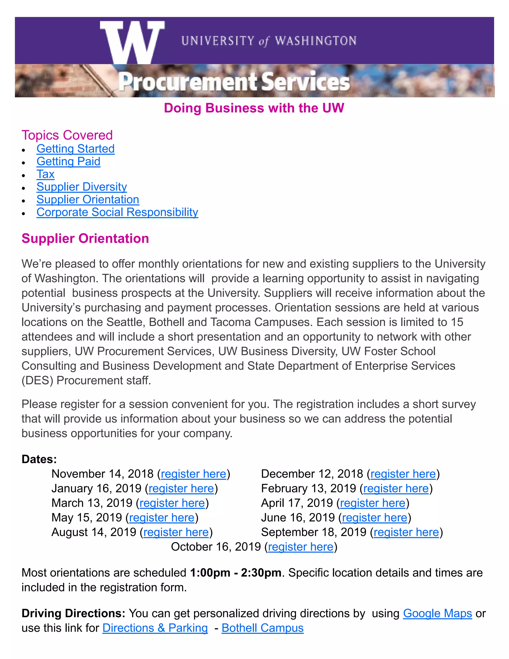 3
Doing Business with the UW
Topics Covered
• Getting Started
• Getting Paid
• Tax
• Supplier Diversity
• Supplier Orientation
• Corporate Social Responsibility
Supplier Orientation
We’re pleased to offer monthly orientations for new and existing suppliers to the University
of Washington. The orientations will provide a learning opportunity to assist in navigating
potential business prospects at the University. Suppliers will receive information about the
University’s purchasing and payment processes. Orientation sessions are held at various
locations on the Seattle, Bothell and Tacoma Campuses. Each session is limited to 15
attendees and will include a short presentation and an opportunity to network with other
suppliers, UW Procurement Services, UW Business Diversity, UW Foster School
Consulting and Business Development and State Department of Enterprise Services
(DES) Procurement staff.
Please register for a session convenient for you. The registration includes a short survey
that will provide us information about your business so we can address the potential
business opportunities for your company.
Dates:
November 14, 2018 (register here) December 12, 2018 (register here)
January 16, 2019 (register here) February 13, 2019 (register here)
March 13, 2019 (register here) April 17, 2019 (register here)
May 15, 2019 (register here) June 16, 2019 (register here)
August 14, 2019 (register here) September 18, 2019 (register here)
October 16, 2019 (register here)
Most orientations are scheduled 1:00pm - 2:30pm. Specific location details and times are
included in the registration form.
Driving Directions: You can get personalized driving directions by using Google Maps or
use this link for Directions & Parking - Bothell Campus
 