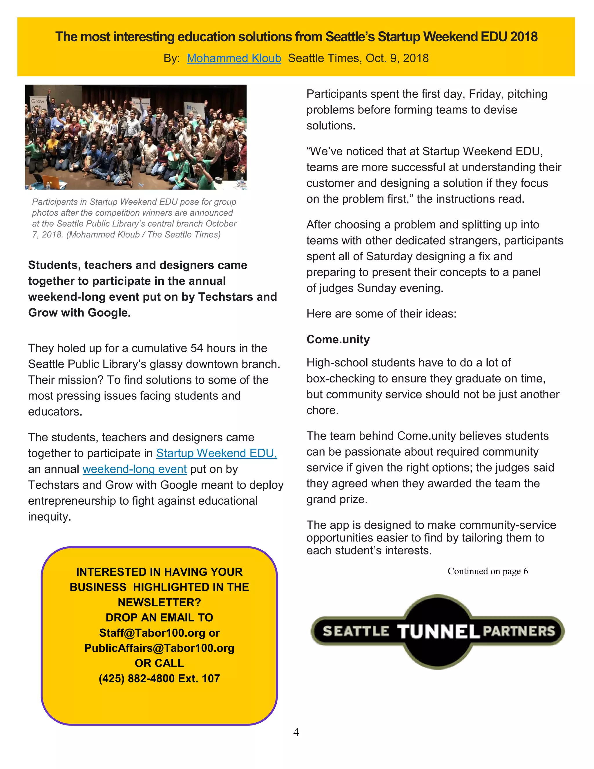 4
The most interesting education solutions from Seattle’s Startup Weekend EDU 2018
By: Mohammed Kloub Seattle Times, Oct. 9, 2018
Students, teachers and designers came
together to participate in the annual
weekend-long event put on by Techstars and
Grow with Google.
They holed up for a cumulative 54 hours in the
Seattle Public Library’s glassy downtown branch.
Their mission? To find solutions to some of the
most pressing issues facing students and
educators.
The students, teachers and designers came
together to participate in Startup Weekend EDU,
an annual weekend-long event put on by
Techstars and Grow with Google meant to deploy
entrepreneurship to fight against educational
inequity.
Participants spent the first day, Friday, pitching
problems before forming teams to devise
solutions.
“We’ve noticed that at Startup Weekend EDU,
teams are more successful at understanding their
customer and designing a solution if they focus
on the problem first,” the instructions read.
After choosing a problem and splitting up into
teams with other dedicated strangers, participants
spent all of Saturday designing a fix and
preparing to present their concepts to a panel
of judges Sunday evening.
Here are some of their ideas:
Come.unity
High-school students have to do a lot of
box-checking to ensure they graduate on time,
but community service should not be just another
chore.
The team behind Come.unity believes students
can be passionate about required community
service if given the right options; the judges said
they agreed when they awarded the team the
grand prize.
The app is designed to make community-service
opportunities easier to find by tailoring them to
each student’s interests.
INTERESTED IN HAVING YOUR
BUSINESS HIGHLIGHTED IN THE
NEWSLETTER?
DROP AN EMAIL TO
Staff@Tabor100.org or
PublicAffairs@Tabor100.org
OR CALL
(425) 882-4800 Ext. 107
Participants in Startup Weekend EDU pose for group
photos after the competition winners are announced
at the Seattle Public Library’s central branch October
7, 2018. (Mohammed Kloub / The Seattle Times)
Continued on page 6
 