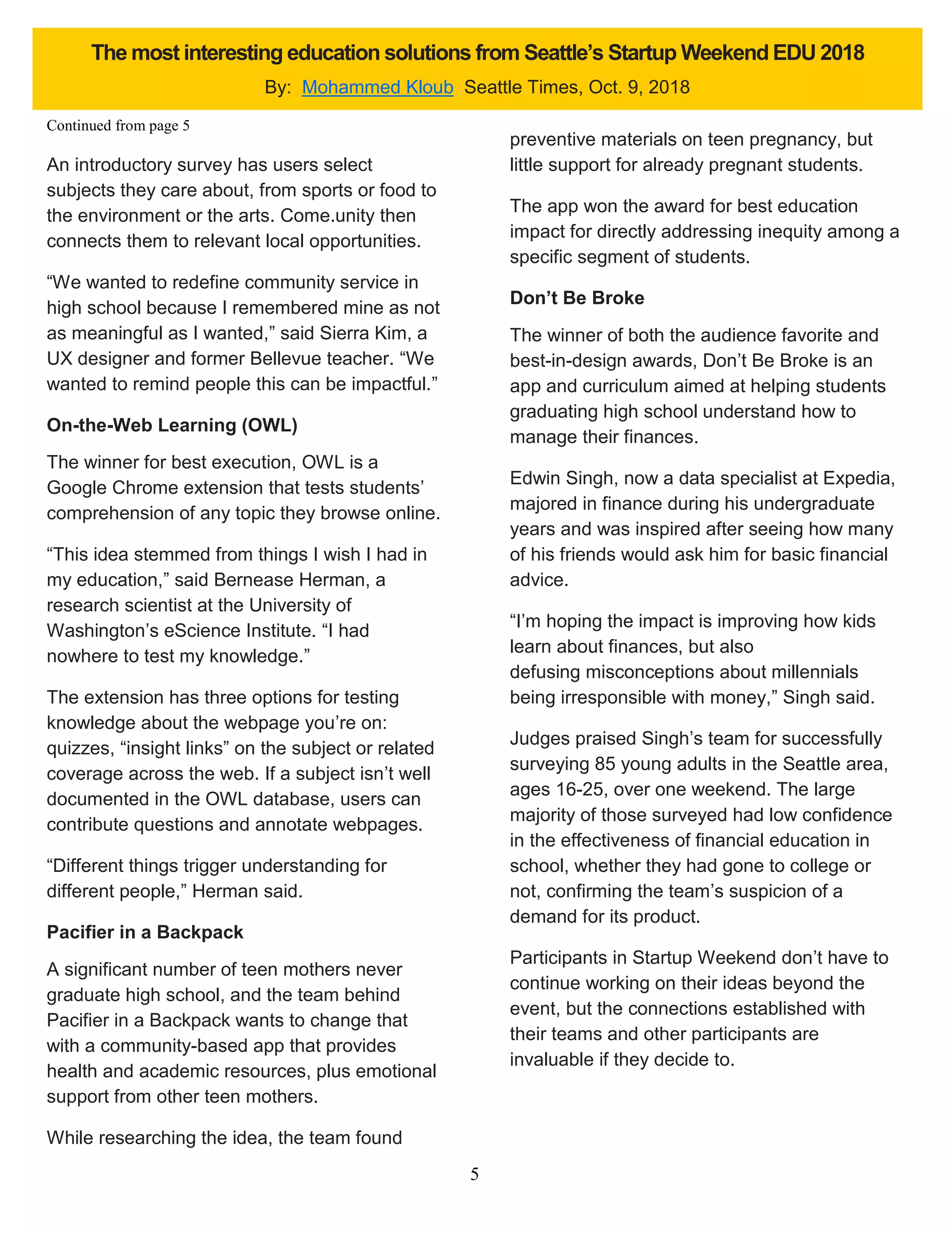 5
An introductory survey has users select
subjects they care about, from sports or food to
the environment or the arts. Come.unity then
connects them to relevant local opportunities.
“We wanted to redefine community service in
high school because I remembered mine as not
as meaningful as I wanted,” said Sierra Kim, a
UX designer and former Bellevue teacher. “We
wanted to remind people this can be impactful.”
On-the-Web Learning (OWL)
The winner for best execution, OWL is a
Google Chrome extension that tests students’
comprehension of any topic they browse online.
“This idea stemmed from things I wish I had in
my education,” said Bernease Herman, a
research scientist at the University of
Washington’s eScience Institute. “I had
nowhere to test my knowledge.”
The extension has three options for testing
knowledge about the webpage you’re on:
quizzes, “insight links” on the subject or related
coverage across the web. If a subject isn’t well
documented in the OWL database, users can
contribute questions and annotate webpages.
“Different things trigger understanding for
different people,” Herman said.
Pacifier in a Backpack
A significant number of teen mothers never
graduate high school, and the team behind
Pacifier in a Backpack wants to change that
with a community-based app that provides
health and academic resources, plus emotional
support from other teen mothers.
While researching the idea, the team found
preventive materials on teen pregnancy, but
little support for already pregnant students.
The app won the award for best education
impact for directly addressing inequity among a
specific segment of students.
Don’t Be Broke
The winner of both the audience favorite and
best-in-design awards, Don’t Be Broke is an
app and curriculum aimed at helping students
graduating high school understand how to
manage their finances.
Edwin Singh, now a data specialist at Expedia,
majored in finance during his undergraduate
years and was inspired after seeing how many
of his friends would ask him for basic financial
advice.
“I’m hoping the impact is improving how kids
learn about finances, but also
defusing misconceptions about millennials
being irresponsible with money,” Singh said.
Judges praised Singh’s team for successfully
surveying 85 young adults in the Seattle area,
ages 16-25, over one weekend. The large
majority of those surveyed had low confidence
in the effectiveness of financial education in
school, whether they had gone to college or
not, confirming the team’s suspicion of a
demand for its product.
Participants in Startup Weekend don’t have to
continue working on their ideas beyond the
event, but the connections established with
their teams and other participants are
invaluable if they decide to.
The most interesting education solutions from Seattle’s Startup Weekend EDU 2018
By: Mohammed Kloub Seattle Times, Oct. 9, 2018
Continued from page 5
 