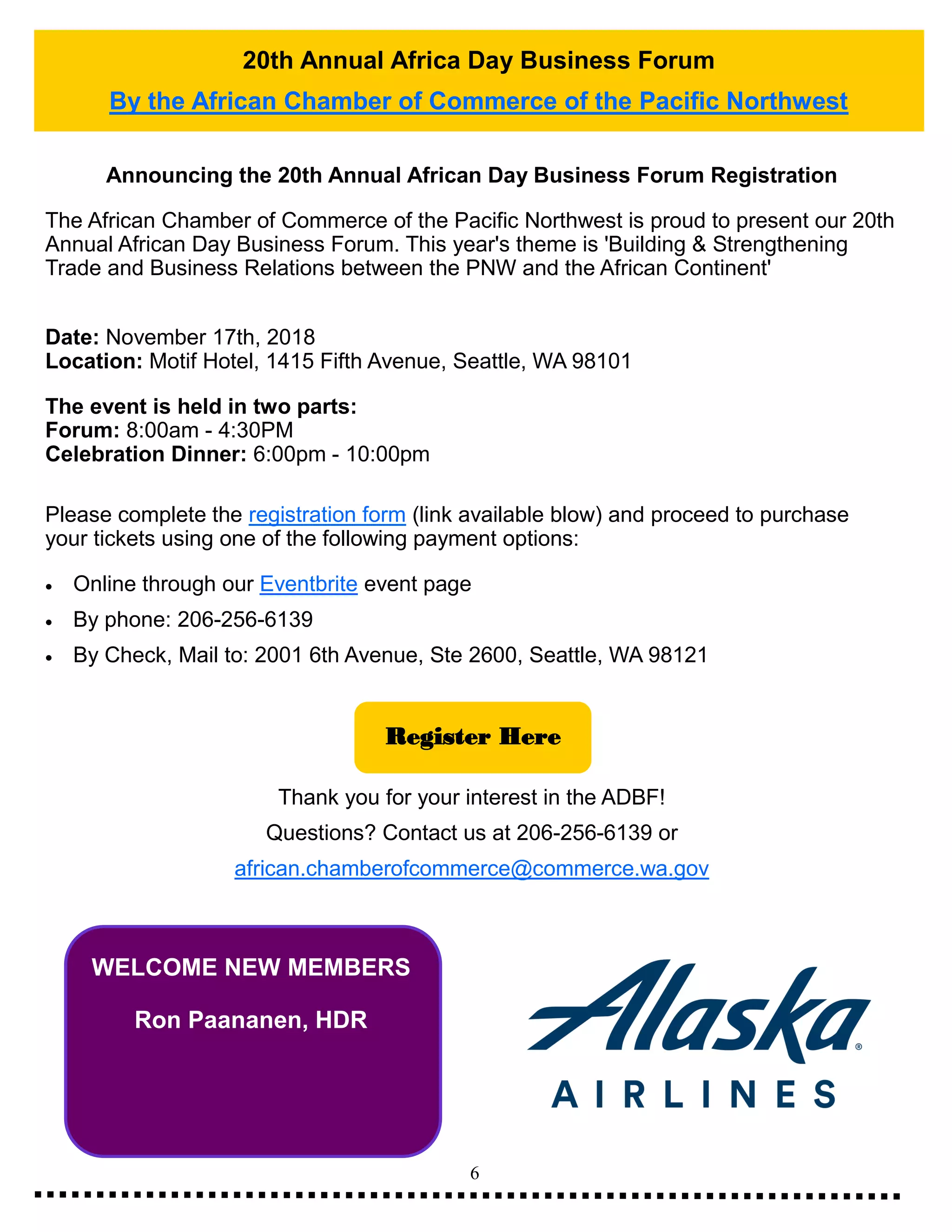 6
20th Annual Africa Day Business Forum
By the African Chamber of Commerce of the Pacific Northwest
WELCOME NEW MEMBERS
Ron Paananen, HDR
Announcing the 20th Annual African Day Business Forum Registration
The African Chamber of Commerce of the Pacific Northwest is proud to present our 20th
Annual African Day Business Forum. This year's theme is 'Building & Strengthening
Trade and Business Relations between the PNW and the African Continent'
Date: November 17th, 2018
Location: Motif Hotel, 1415 Fifth Avenue, Seattle, WA 98101
The event is held in two parts:
Forum: 8:00am - 4:30PM
Celebration Dinner: 6:00pm - 10:00pm
Please complete the registration form (link available blow) and proceed to purchase
your tickets using one of the following payment options:
• Online through our Eventbrite event page
• By phone: 206-256-6139
• By Check, Mail to: 2001 6th Avenue, Ste 2600, Seattle, WA 98121
Thank you for your interest in the ADBF!
Questions? Contact us at 206-256-6139 or
african.chamberofcommerce@commerce.wa.gov
Register Here
 
