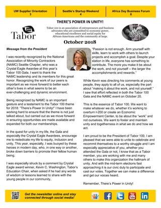 1
October 2018
Message from the President
I was recently recognized by the National
Association of Minority Contractors
(NAMC) Seattle Chapter, who was a
Crystal Eagle Awardee at this year’s
Tabor 100 Gala. I want to thank the
NAMC leadership and its members for this great
honor. Recognizing the work of our peers is
important as we move forward to better each
other’s lives in what seems to be an
ever-challenging and dynamic environment.
Being recognized by NAMC is an important
gesture and a testament to the Tabor 100 theme
for 2018: “There’s Power In Unity!” I have been
working hard to ensure that the theme is not just
talked about, but carried out as we move forward
in ensuring opportunities are made available and
expanded for both our memberships.
In the quest for unity in my life, the Gala and
especially the Crystal Eagle Awardees, encourage
me to rededicate my life to equity, inclusion and
unity. This year, especially, I was buoyed by these
heroes in modern day, who, in one way or another,
broke down barriers to promote their fellow human
being.
I was especially struck by a comment by Crystal
Eagle award winner, Kevin C. Washington, Tabor’s
Education Chair, when asked if he had any words
of wisdom or lessons learned to share with the
young people in our community.
“Passion is not enough. Arm yourself with
skills, learn to work with others to launch
projects and accomplish a goal. Despite your
station in life, everyone has something to
contribute. The more you make it be about
the work, and not yourself -- the larger the
accomplishments and rewards.”
While Kevin was directing his comments at young
people, they apply to all of us, especially the part
about “making it about the work, and not yourself.”
I saw that effort reflected in both the Tabor 100
Gala and the NAMC event on October 20.
This is the essence of Tabor 100. We want to
make whatever we do, whether it’s working to
overturn I-200 or create an Economic
Empowerment Center, to be about the “work” and
not ourselves. We want to foster and maintain
unity and togetherness in what we do and how we
act.
I am proud to be the President of Tabor 100, I am
pleased that we were able to unite to celebrate and
recommit themselves to a worthy struggle and I am
especially appreciative of you, whether you
attended the Gala or not, I know that as a Tabor
member, you are working with me and many
others to make this organization the hallmark of
unity. And with the mid-term elections fast
approaching it is our civic duty to participate and
cast our votes. Together we can make a difference
and get our voices heard.
Remember, There’s Power in Unity!
UW Supplier Orientation
3
Seattle’s Startup Weekend
4
Africa Day Business Forum
6
Get the newsletter online and stay
connected through social media!
Tabor 100 is an association of entrepreneurs and business
advocates who are committed to economic power,
educational excellence and social equity for
African-Americans and the community at large.
THERE’S POWER IN UNITY!
 