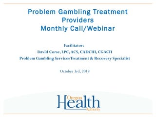 Problem Gambling Treatment
Providers
Monthly Call/Webinar
Facilitator:
David Corse, LPC,ACS, CADCIII, CGACII
Problem Gambling ServicesTreatment & Recovery Specialist
October 3rd, 2018
 